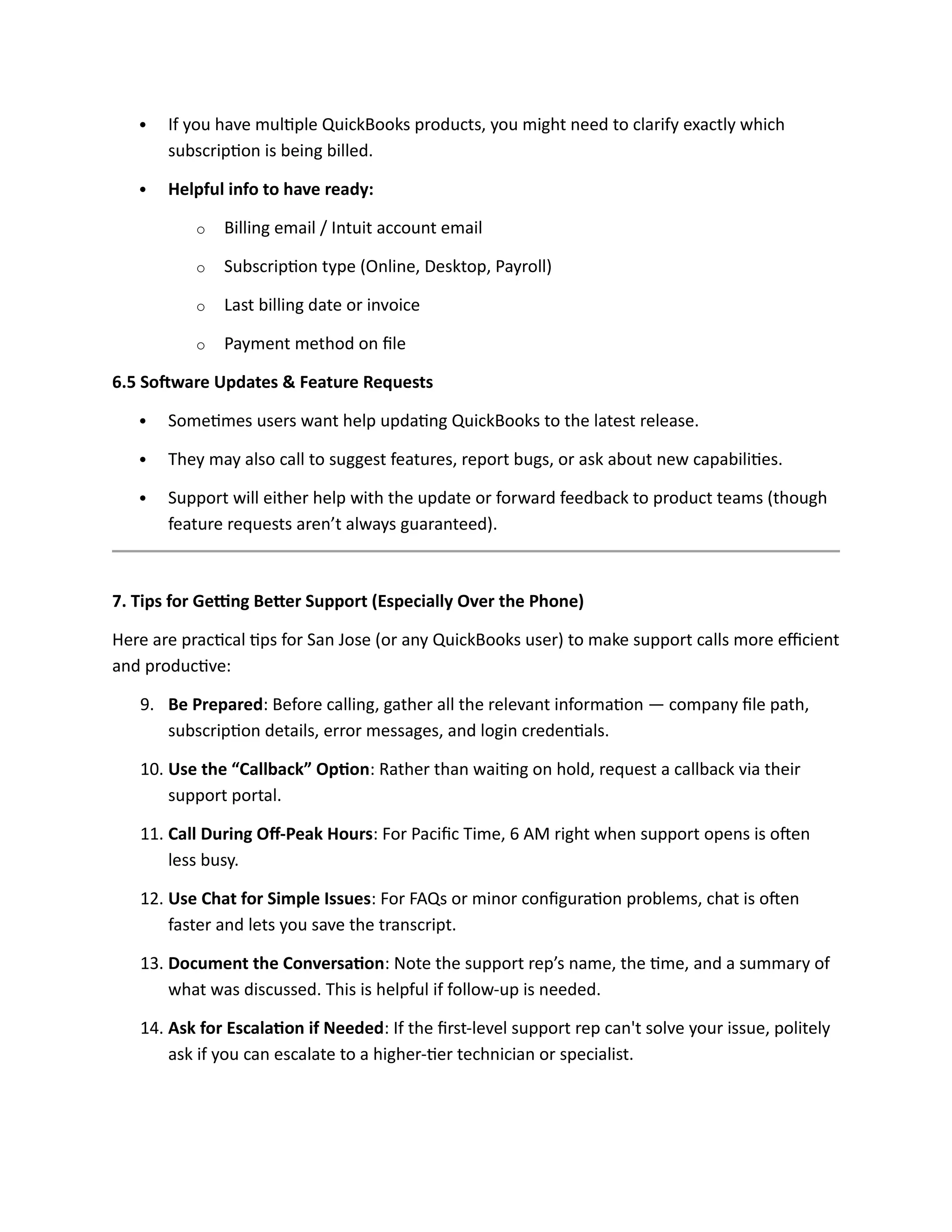  If you have multiple QuickBooks products, you might need to clarify exactly which
subscription is being billed.
 Helpful info to have ready:
o Billing email / Intuit account email
o Subscription type (Online, Desktop, Payroll)
o Last billing date or invoice
o Payment method on file
6.5 Software Updates & Feature Requests
 Sometimes users want help updating QuickBooks to the latest release.
 They may also call to suggest features, report bugs, or ask about new capabilities.
 Support will either help with the update or forward feedback to product teams (though
feature requests aren’t always guaranteed).
7. Tips for Getting Better Support (Especially Over the Phone)
Here are practical tips for San Jose (or any QuickBooks user) to make support calls more efficient
and productive:
9. Be Prepared: Before calling, gather all the relevant information — company file path,
subscription details, error messages, and login credentials.
10. Use the “Callback” Option: Rather than waiting on hold, request a callback via their
support portal.
11. Call During Off-Peak Hours: For Pacific Time, 6 AM right when support opens is often
less busy.
12. Use Chat for Simple Issues: For FAQs or minor configuration problems, chat is often
faster and lets you save the transcript.
13. Document the Conversation: Note the support rep’s name, the time, and a summary of
what was discussed. This is helpful if follow-up is needed.
14. Ask for Escalation if Needed: If the first-level support rep can't solve your issue, politely
ask if you can escalate to a higher-tier technician or specialist.
 