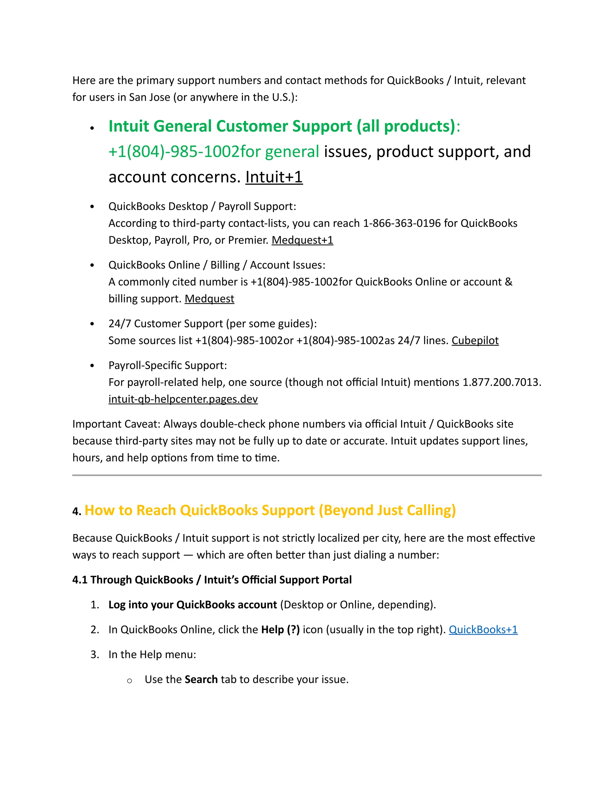 Here are the primary support numbers and contact methods for QuickBooks / Intuit, relevant
for users in San Jose (or anywhere in the U.S.):
 Intuit General Customer Support (all products):
+1(804)-985-1002for general issues, product support, and
account concerns. Intuit+1
 QuickBooks Desktop / Payroll Support:
According to third-party contact-lists, you can reach 1-866-363-0196 for QuickBooks
Desktop, Payroll, Pro, or Premier. Medquest+1
 QuickBooks Online / Billing / Account Issues:
A commonly cited number is +1(804)-985-1002for QuickBooks Online or account &
billing support. Medquest
 24/7 Customer Support (per some guides):
Some sources list +1(804)-985-1002or +1(804)-985-1002as 24/7 lines. Cubepilot
 Payroll-Specific Support:
For payroll-related help, one source (though not official Intuit) mentions 1.877.200.7013.
intuit-qb-helpcenter.pages.dev
Important Caveat: Always double-check phone numbers via official Intuit / QuickBooks site
because third-party sites may not be fully up to date or accurate. Intuit updates support lines,
hours, and help options from time to time.
4. How to Reach QuickBooks Support (Beyond Just Calling)
Because QuickBooks / Intuit support is not strictly localized per city, here are the most effective
ways to reach support — which are often better than just dialing a number:
4.1 Through QuickBooks / Intuit’s Official Support Portal
1. Log into your QuickBooks account (Desktop or Online, depending).
2. In QuickBooks Online, click the Help (?) icon (usually in the top right). QuickBooks+1
3. In the Help menu:
o Use the Search tab to describe your issue.
 
