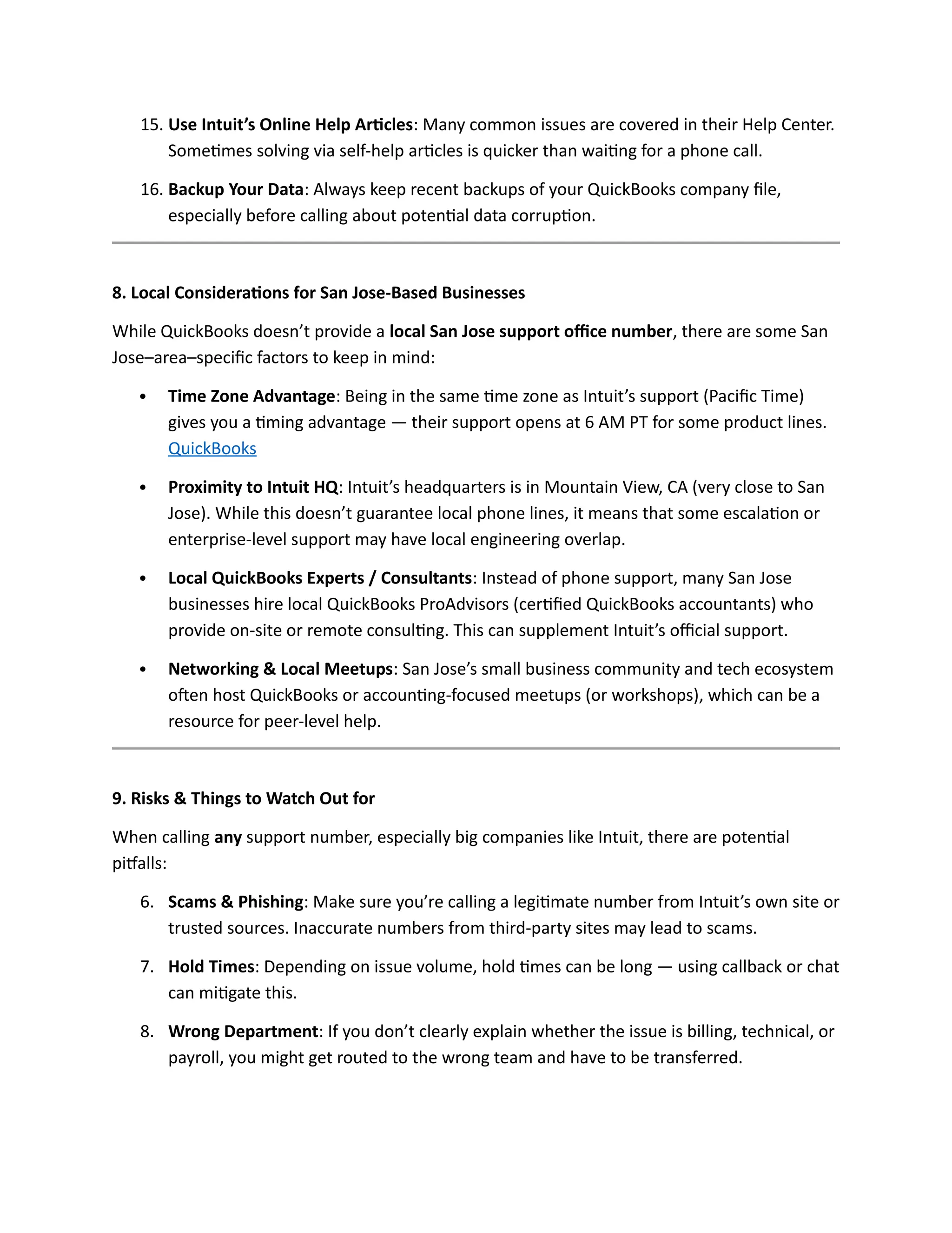15. Use Intuit’s Online Help Articles: Many common issues are covered in their Help Center.
Sometimes solving via self-help articles is quicker than waiting for a phone call.
16. Backup Your Data: Always keep recent backups of your QuickBooks company file,
especially before calling about potential data corruption.
8. Local Considerations for San Jose-Based Businesses
While QuickBooks doesn’t provide a local San Jose support office number, there are some San
Jose–area–specific factors to keep in mind:
 Time Zone Advantage: Being in the same time zone as Intuit’s support (Pacific Time)
gives you a timing advantage — their support opens at 6 AM PT for some product lines.
QuickBooks
 Proximity to Intuit HQ: Intuit’s headquarters is in Mountain View, CA (very close to San
Jose). While this doesn’t guarantee local phone lines, it means that some escalation or
enterprise-level support may have local engineering overlap.
 Local QuickBooks Experts / Consultants: Instead of phone support, many San Jose
businesses hire local QuickBooks ProAdvisors (certified QuickBooks accountants) who
provide on-site or remote consulting. This can supplement Intuit’s official support.
 Networking & Local Meetups: San Jose’s small business community and tech ecosystem
often host QuickBooks or accounting-focused meetups (or workshops), which can be a
resource for peer-level help.
9. Risks & Things to Watch Out for
When calling any support number, especially big companies like Intuit, there are potential
pitfalls:
6. Scams & Phishing: Make sure you’re calling a legitimate number from Intuit’s own site or
trusted sources. Inaccurate numbers from third-party sites may lead to scams.
7. Hold Times: Depending on issue volume, hold times can be long — using callback or chat
can mitigate this.
8. Wrong Department: If you don’t clearly explain whether the issue is billing, technical, or
payroll, you might get routed to the wrong team and have to be transferred.
 