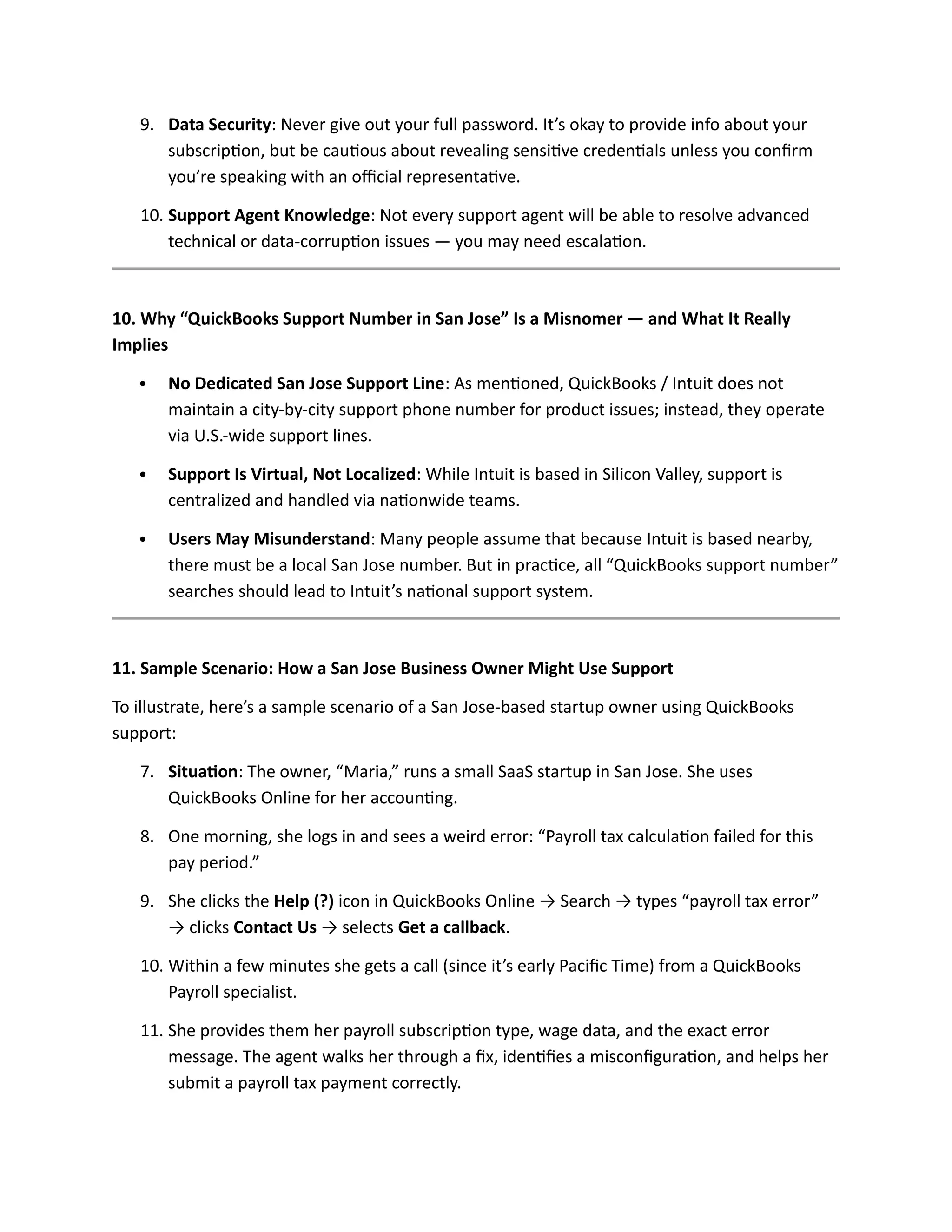 9. Data Security: Never give out your full password. It’s okay to provide info about your
subscription, but be cautious about revealing sensitive credentials unless you confirm
you’re speaking with an official representative.
10. Support Agent Knowledge: Not every support agent will be able to resolve advanced
technical or data-corruption issues — you may need escalation.
10. Why “QuickBooks Support Number in San Jose” Is a Misnomer — and What It Really
Implies
 No Dedicated San Jose Support Line: As mentioned, QuickBooks / Intuit does not
maintain a city-by-city support phone number for product issues; instead, they operate
via U.S.-wide support lines.
 Support Is Virtual, Not Localized: While Intuit is based in Silicon Valley, support is
centralized and handled via nationwide teams.
 Users May Misunderstand: Many people assume that because Intuit is based nearby,
there must be a local San Jose number. But in practice, all “QuickBooks support number”
searches should lead to Intuit’s national support system.
11. Sample Scenario: How a San Jose Business Owner Might Use Support
To illustrate, here’s a sample scenario of a San Jose-based startup owner using QuickBooks
support:
7. Situation: The owner, “Maria,” runs a small SaaS startup in San Jose. She uses
QuickBooks Online for her accounting.
8. One morning, she logs in and sees a weird error: “Payroll tax calculation failed for this
pay period.”
9. She clicks the Help (?) icon in QuickBooks Online → Search → types “payroll tax error”
→ clicks Contact Us → selects Get a callback.
10. Within a few minutes she gets a call (since it’s early Pacific Time) from a QuickBooks
Payroll specialist.
11. She provides them her payroll subscription type, wage data, and the exact error
message. The agent walks her through a fix, identifies a misconfiguration, and helps her
submit a payroll tax payment correctly.
 