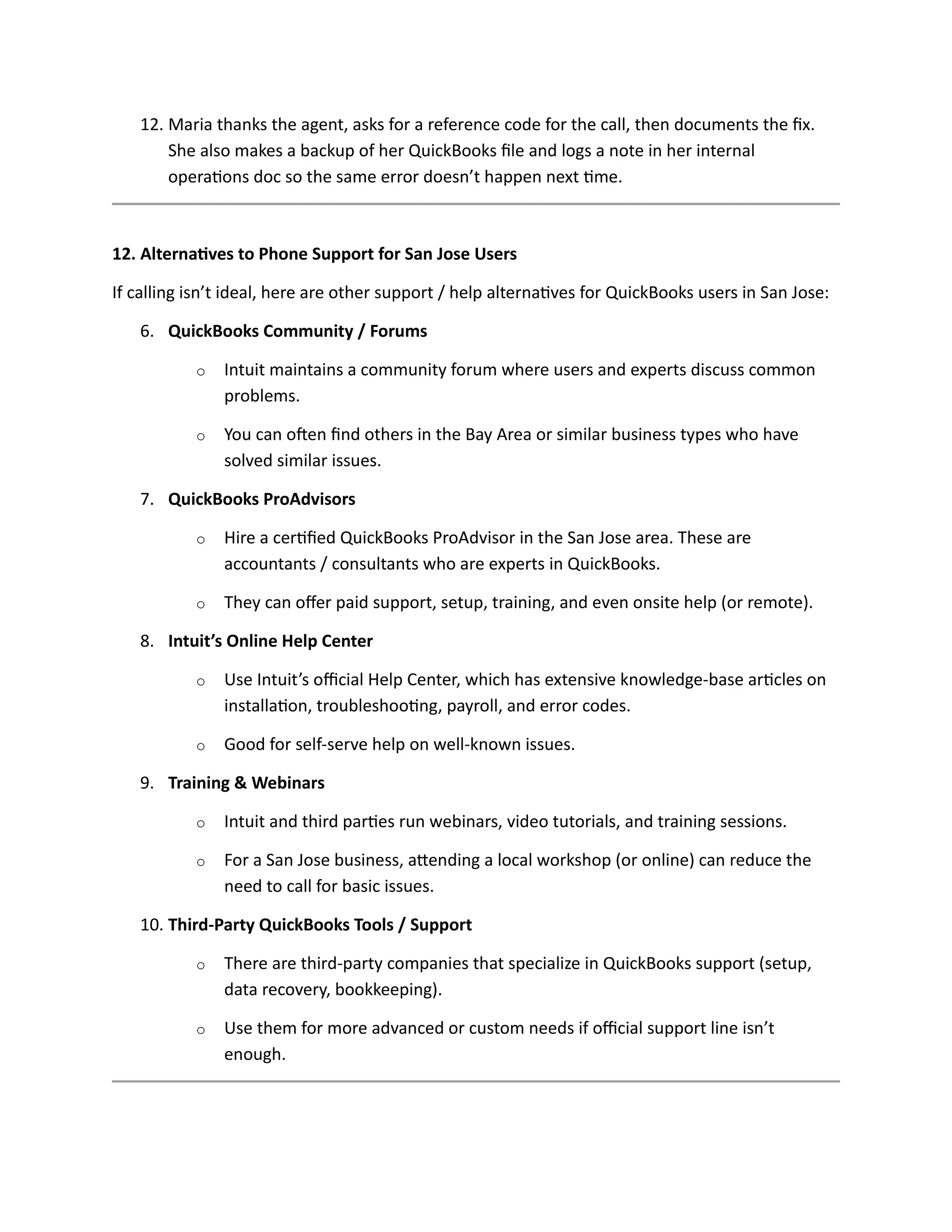 12. Maria thanks the agent, asks for a reference code for the call, then documents the fix.
She also makes a backup of her QuickBooks file and logs a note in her internal
operations doc so the same error doesn’t happen next time.
12. Alternatives to Phone Support for San Jose Users
If calling isn’t ideal, here are other support / help alternatives for QuickBooks users in San Jose:
6. QuickBooks Community / Forums
o Intuit maintains a community forum where users and experts discuss common
problems.
o You can often find others in the Bay Area or similar business types who have
solved similar issues.
7. QuickBooks ProAdvisors
o Hire a certified QuickBooks ProAdvisor in the San Jose area. These are
accountants / consultants who are experts in QuickBooks.
o They can offer paid support, setup, training, and even onsite help (or remote).
8. Intuit’s Online Help Center
o Use Intuit’s official Help Center, which has extensive knowledge-base articles on
installation, troubleshooting, payroll, and error codes.
o Good for self-serve help on well-known issues.
9. Training & Webinars
o Intuit and third parties run webinars, video tutorials, and training sessions.
o For a San Jose business, attending a local workshop (or online) can reduce the
need to call for basic issues.
10. Third-Party QuickBooks Tools / Support
o There are third-party companies that specialize in QuickBooks support (setup,
data recovery, bookkeeping).
o Use them for more advanced or custom needs if official support line isn’t
enough.
 