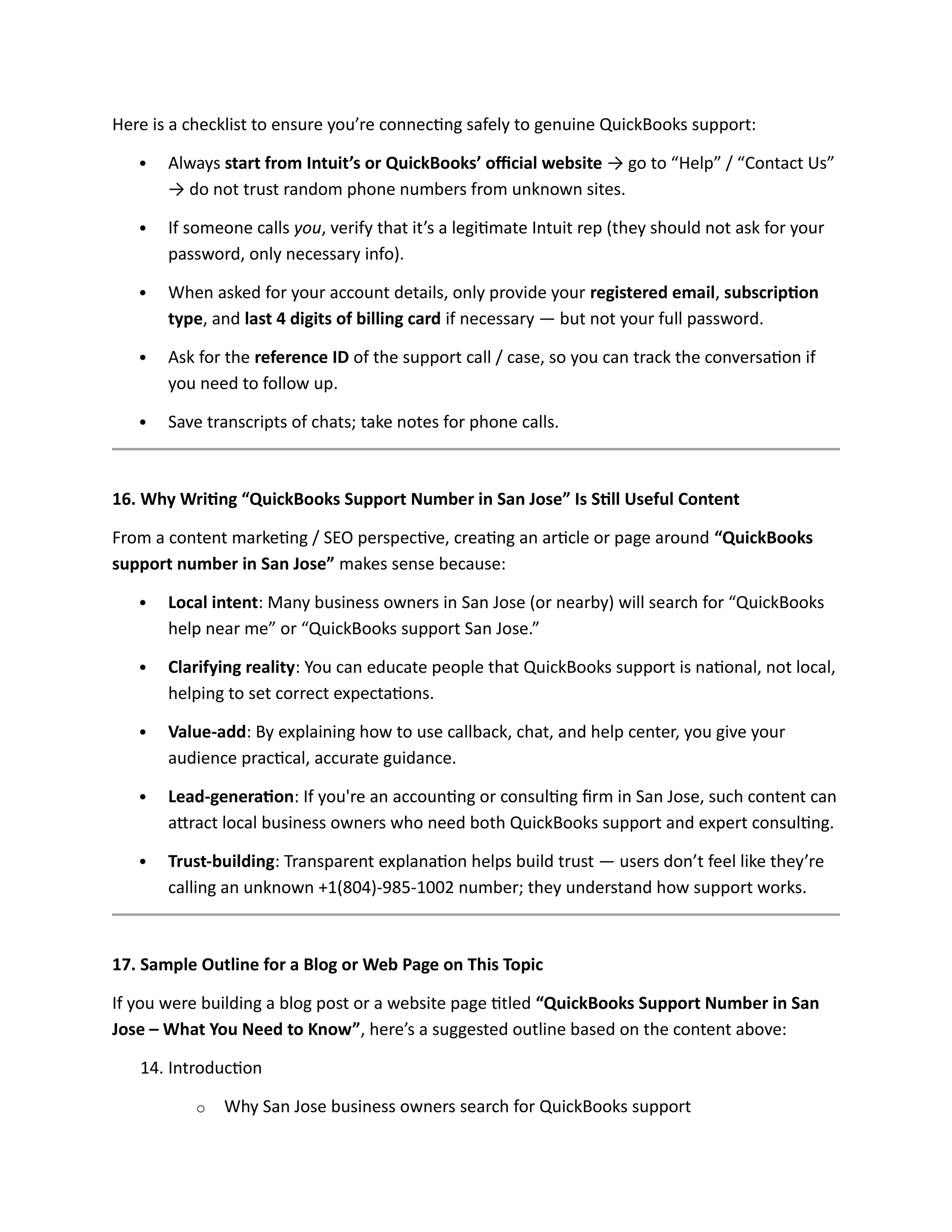 Here is a checklist to ensure you’re connecting safely to genuine QuickBooks support:
 Always start from Intuit’s or QuickBooks’ official website → go to “Help” / “Contact Us”
→ do not trust random phone numbers from unknown sites.
 If someone calls you, verify that it’s a legitimate Intuit rep (they should not ask for your
password, only necessary info).
 When asked for your account details, only provide your registered email, subscription
type, and last 4 digits of billing card if necessary — but not your full password.
 Ask for the reference ID of the support call / case, so you can track the conversation if
you need to follow up.
 Save transcripts of chats; take notes for phone calls.
16. Why Writing “QuickBooks Support Number in San Jose” Is Still Useful Content
From a content marketing / SEO perspective, creating an article or page around “QuickBooks
support number in San Jose” makes sense because:
 Local intent: Many business owners in San Jose (or nearby) will search for “QuickBooks
help near me” or “QuickBooks support San Jose.”
 Clarifying reality: You can educate people that QuickBooks support is national, not local,
helping to set correct expectations.
 Value-add: By explaining how to use callback, chat, and help center, you give your
audience practical, accurate guidance.
 Lead-generation: If you're an accounting or consulting firm in San Jose, such content can
attract local business owners who need both QuickBooks support and expert consulting.
 Trust-building: Transparent explanation helps build trust — users don’t feel like they’re
calling an unknown +1(804)-985-1002 number; they understand how support works.
17. Sample Outline for a Blog or Web Page on This Topic
If you were building a blog post or a website page titled “QuickBooks Support Number in San
Jose – What You Need to Know”, here’s a suggested outline based on the content above:
14. Introduction
o Why San Jose business owners search for QuickBooks support
 