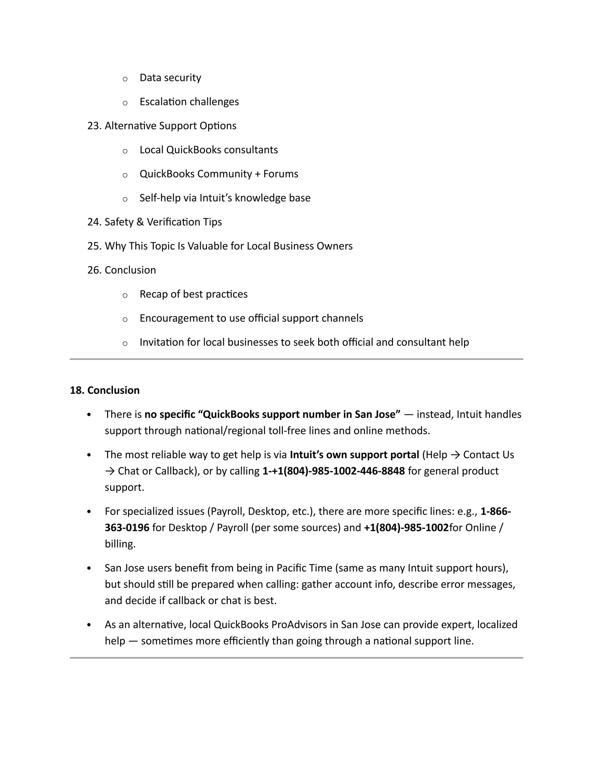 o Data security
o Escalation challenges
23. Alternative Support Options
o Local QuickBooks consultants
o QuickBooks Community + Forums
o Self-help via Intuit’s knowledge base
24. Safety & Verification Tips
25. Why This Topic Is Valuable for Local Business Owners
26. Conclusion
o Recap of best practices
o Encouragement to use official support channels
o Invitation for local businesses to seek both official and consultant help
18. Conclusion
 There is no specific “QuickBooks support number in San Jose” — instead, Intuit handles
support through national/regional toll-free lines and online methods.
 The most reliable way to get help is via Intuit’s own support portal (Help → Contact Us
→ Chat or Callback), or by calling 1-+1(804)-985-1002-446-8848 for general product
support.
 For specialized issues (Payroll, Desktop, etc.), there are more specific lines: e.g., 1-866-
363-0196 for Desktop / Payroll (per some sources) and +1(804)-985-1002for Online /
billing.
 San Jose users benefit from being in Pacific Time (same as many Intuit support hours),
but should still be prepared when calling: gather account info, describe error messages,
and decide if callback or chat is best.
 As an alternative, local QuickBooks ProAdvisors in San Jose can provide expert, localized
help — sometimes more efficiently than going through a national support line.
 