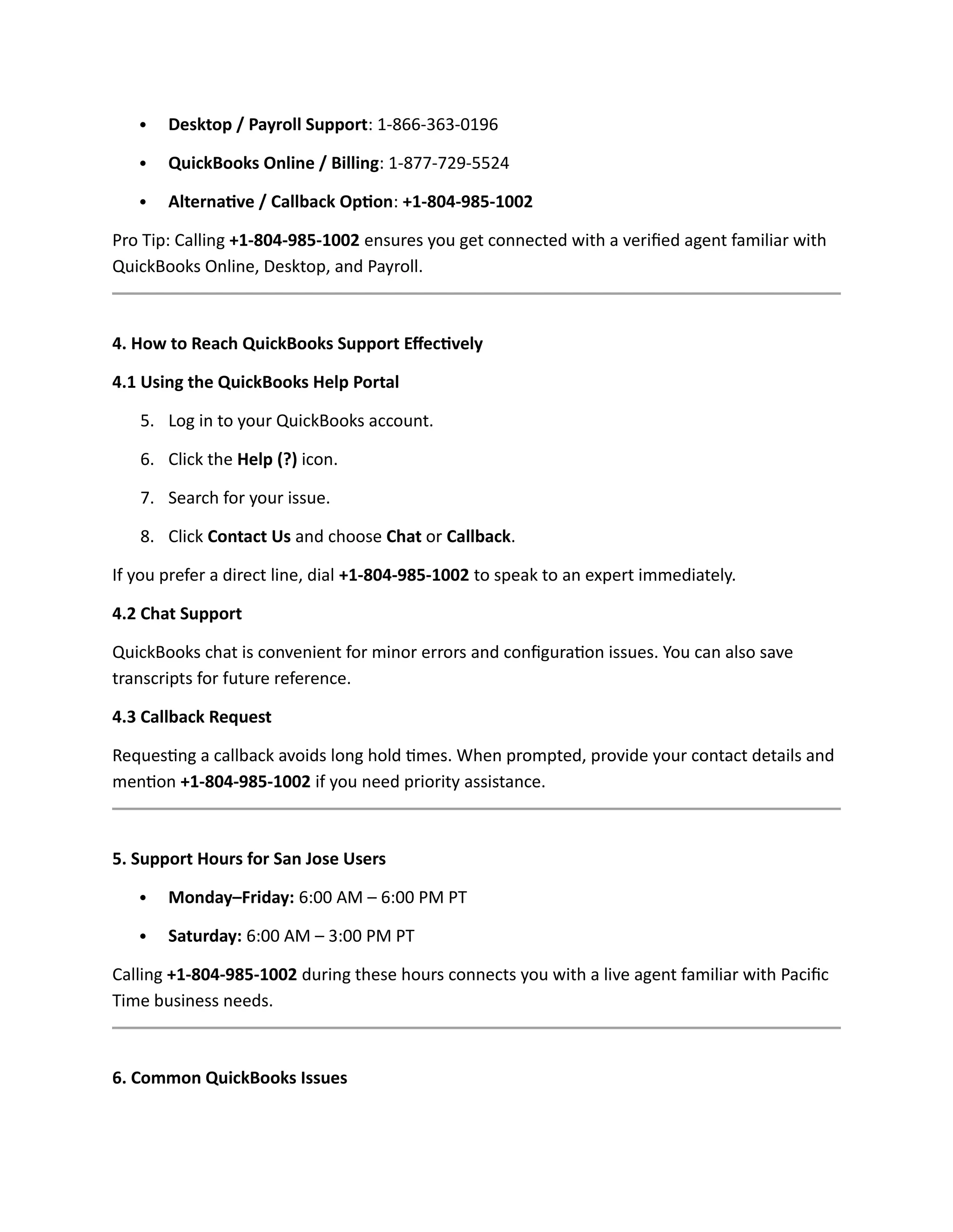  Desktop / Payroll Support: 1-866-363-0196
 QuickBooks Online / Billing: 1-877-729-5524
 Alternative / Callback Option: +1-804-985-1002
Pro Tip: Calling +1-804-985-1002 ensures you get connected with a verified agent familiar with
QuickBooks Online, Desktop, and Payroll.
4. How to Reach QuickBooks Support Effectively
4.1 Using the QuickBooks Help Portal
5. Log in to your QuickBooks account.
6. Click the Help (?) icon.
7. Search for your issue.
8. Click Contact Us and choose Chat or Callback.
If you prefer a direct line, dial +1-804-985-1002 to speak to an expert immediately.
4.2 Chat Support
QuickBooks chat is convenient for minor errors and configuration issues. You can also save
transcripts for future reference.
4.3 Callback Request
Requesting a callback avoids long hold times. When prompted, provide your contact details and
mention +1-804-985-1002 if you need priority assistance.
5. Support Hours for San Jose Users
 Monday–Friday: 6:00 AM – 6:00 PM PT
 Saturday: 6:00 AM – 3:00 PM PT
Calling +1-804-985-1002 during these hours connects you with a live agent familiar with Pacific
Time business needs.
6. Common QuickBooks Issues
 