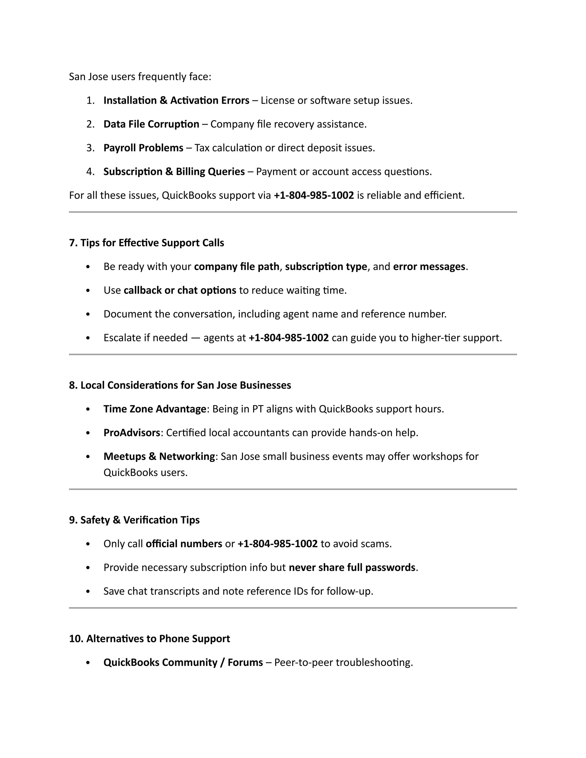 San Jose users frequently face:
1. Installation & Activation Errors – License or software setup issues.
2. Data File Corruption – Company file recovery assistance.
3. Payroll Problems – Tax calculation or direct deposit issues.
4. Subscription & Billing Queries – Payment or account access questions.
For all these issues, QuickBooks support via +1-804-985-1002 is reliable and efficient.
7. Tips for Effective Support Calls
 Be ready with your company file path, subscription type, and error messages.
 Use callback or chat options to reduce waiting time.
 Document the conversation, including agent name and reference number.
 Escalate if needed — agents at +1-804-985-1002 can guide you to higher-tier support.
8. Local Considerations for San Jose Businesses
 Time Zone Advantage: Being in PT aligns with QuickBooks support hours.
 ProAdvisors: Certified local accountants can provide hands-on help.
 Meetups & Networking: San Jose small business events may offer workshops for
QuickBooks users.
9. Safety & Verification Tips
 Only call official numbers or +1-804-985-1002 to avoid scams.
 Provide necessary subscription info but never share full passwords.
 Save chat transcripts and note reference IDs for follow-up.
10. Alternatives to Phone Support
 QuickBooks Community / Forums – Peer-to-peer troubleshooting.
 