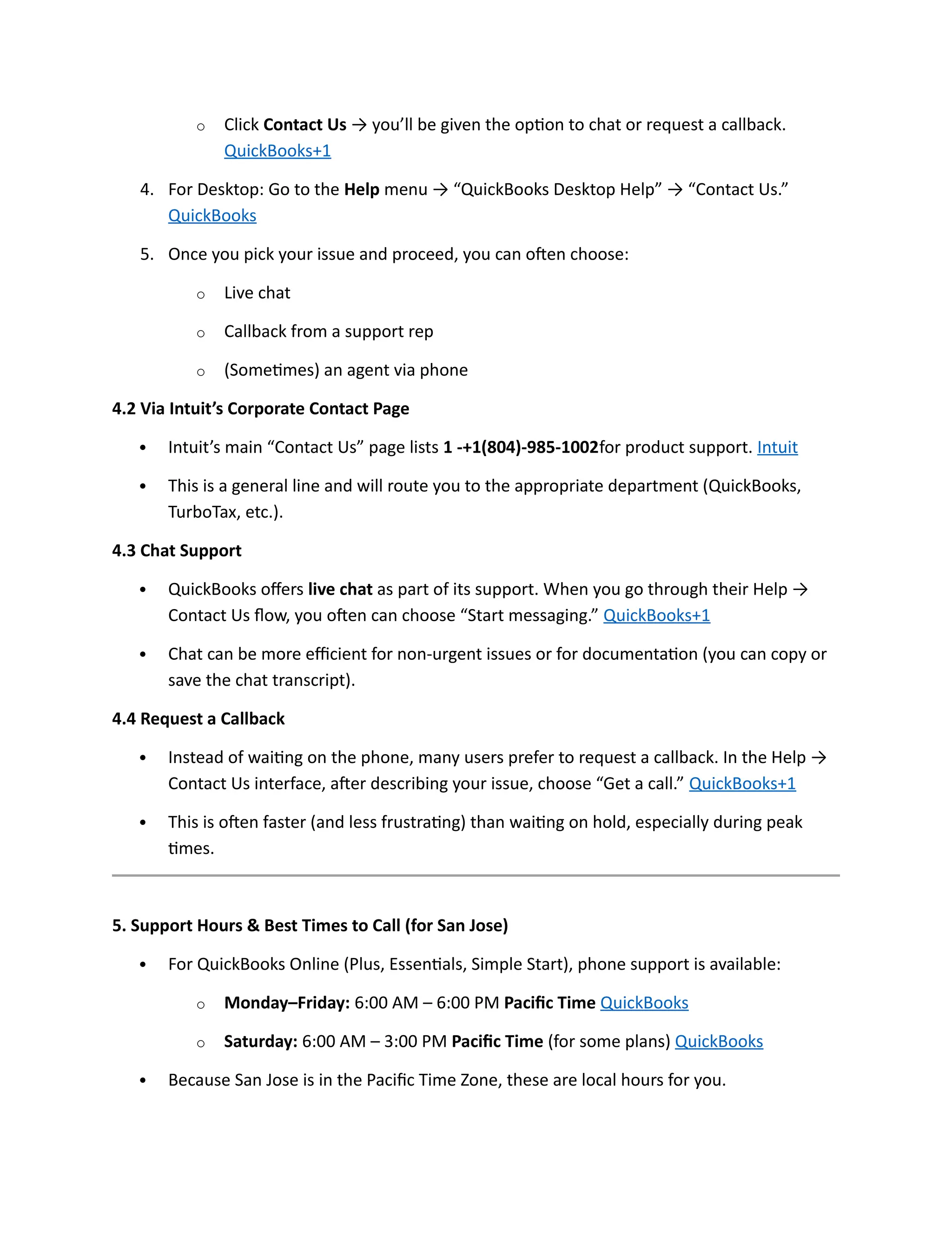 o Click Contact Us → you’ll be given the option to chat or request a callback.
QuickBooks+1
4. For Desktop: Go to the Help menu → “QuickBooks Desktop Help” → “Contact Us.”
QuickBooks
5. Once you pick your issue and proceed, you can often choose:
o Live chat
o Callback from a support rep
o (Sometimes) an agent via phone
4.2 Via Intuit’s Corporate Contact Page
 Intuit’s main “Contact Us” page lists 1 -+1(804)-985-1002for product support. Intuit
 This is a general line and will route you to the appropriate department (QuickBooks,
TurboTax, etc.).
4.3 Chat Support
 QuickBooks offers live chat as part of its support. When you go through their Help →
Contact Us flow, you often can choose “Start messaging.” QuickBooks+1
 Chat can be more efficient for non-urgent issues or for documentation (you can copy or
save the chat transcript).
4.4 Request a Callback
 Instead of waiting on the phone, many users prefer to request a callback. In the Help →
Contact Us interface, after describing your issue, choose “Get a call.” QuickBooks+1
 This is often faster (and less frustrating) than waiting on hold, especially during peak
times.
5. Support Hours & Best Times to Call (for San Jose)
 For QuickBooks Online (Plus, Essentials, Simple Start), phone support is available:
o Monday–Friday: 6:00 AM – 6:00 PM Pacific Time QuickBooks
o Saturday: 6:00 AM – 3:00 PM Pacific Time (for some plans) QuickBooks
 Because San Jose is in the Pacific Time Zone, these are local hours for you.
 