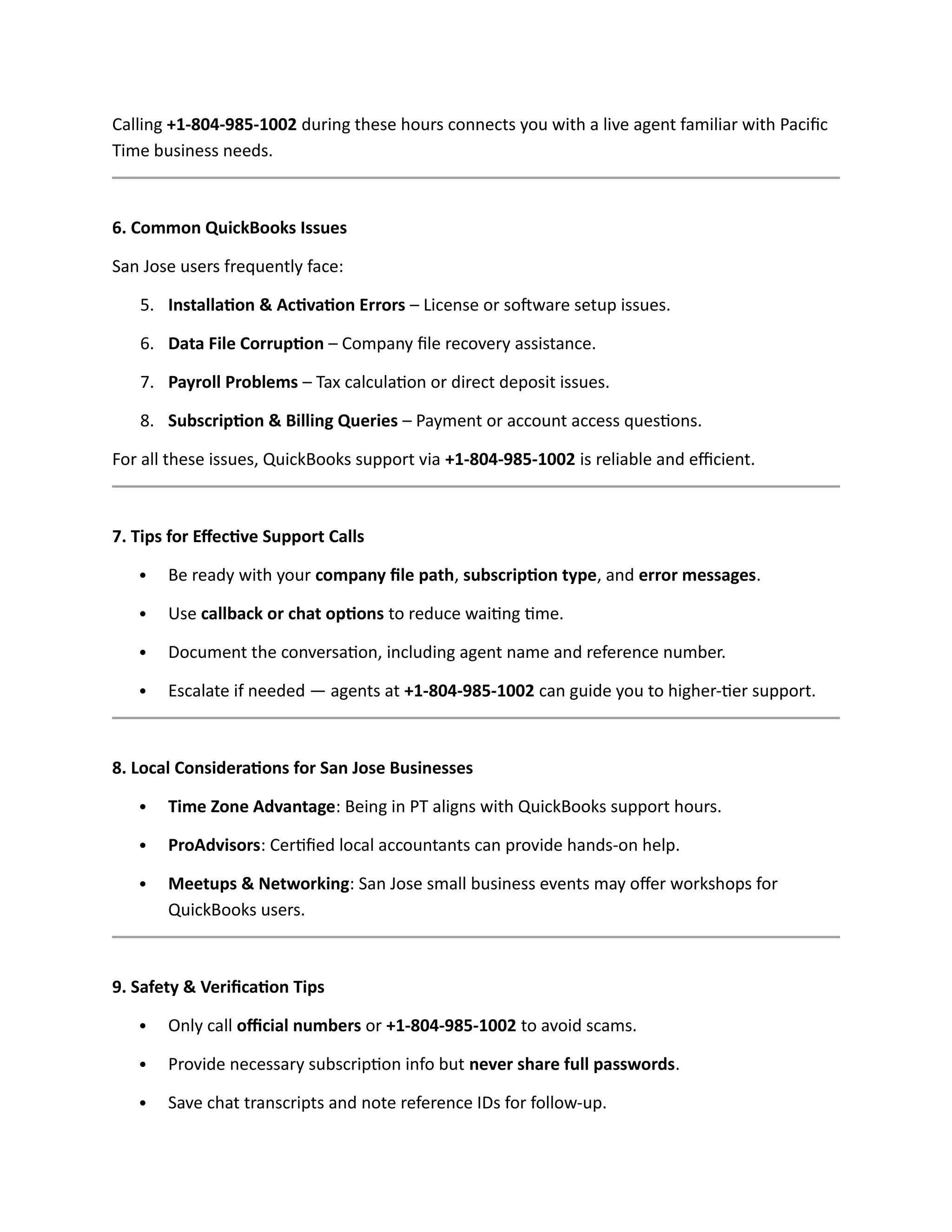 Calling +1-804-985-1002 during these hours connects you with a live agent familiar with Pacific
Time business needs.
6. Common QuickBooks Issues
San Jose users frequently face:
5. Installation & Activation Errors – License or software setup issues.
6. Data File Corruption – Company file recovery assistance.
7. Payroll Problems – Tax calculation or direct deposit issues.
8. Subscription & Billing Queries – Payment or account access questions.
For all these issues, QuickBooks support via +1-804-985-1002 is reliable and efficient.
7. Tips for Effective Support Calls
 Be ready with your company file path, subscription type, and error messages.
 Use callback or chat options to reduce waiting time.
 Document the conversation, including agent name and reference number.
 Escalate if needed — agents at +1-804-985-1002 can guide you to higher-tier support.
8. Local Considerations for San Jose Businesses
 Time Zone Advantage: Being in PT aligns with QuickBooks support hours.
 ProAdvisors: Certified local accountants can provide hands-on help.
 Meetups & Networking: San Jose small business events may offer workshops for
QuickBooks users.
9. Safety & Verification Tips
 Only call official numbers or +1-804-985-1002 to avoid scams.
 Provide necessary subscription info but never share full passwords.
 Save chat transcripts and note reference IDs for follow-up.
 