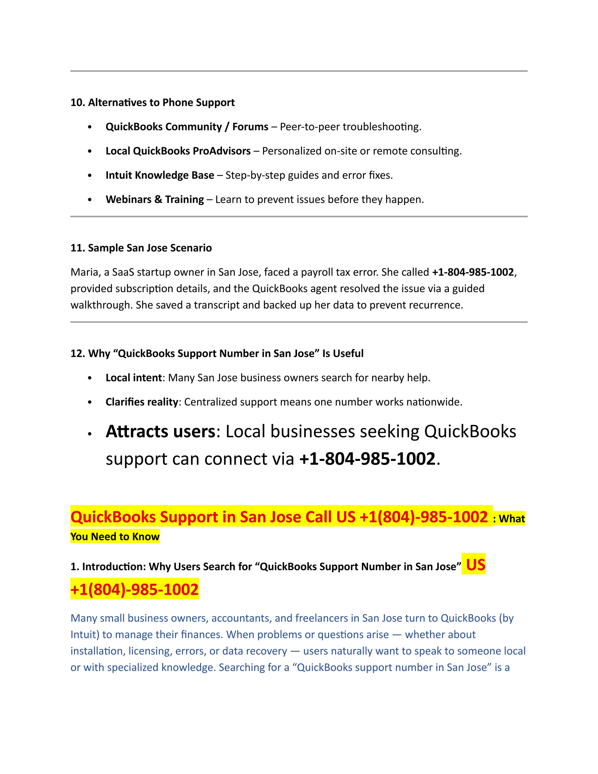 10. Alternatives to Phone Support
 QuickBooks Community / Forums – Peer-to-peer troubleshooting.
 Local QuickBooks ProAdvisors – Personalized on-site or remote consulting.
 Intuit Knowledge Base – Step-by-step guides and error fixes.
 Webinars & Training – Learn to prevent issues before they happen.
11. Sample San Jose Scenario
Maria, a SaaS startup owner in San Jose, faced a payroll tax error. She called +1-804-985-1002,
provided subscription details, and the QuickBooks agent resolved the issue via a guided
walkthrough. She saved a transcript and backed up her data to prevent recurrence.
12. Why “QuickBooks Support Number in San Jose” Is Useful
 Local intent: Many San Jose business owners search for nearby help.
 Clarifies reality: Centralized support means one number works nationwide.
 Attracts users: Local businesses seeking QuickBooks
support can connect via +1-804-985-1002.
QuickBooks Support in San Jose Call US +1(804)-985-1002 : What
You Need to Know
1. Introduction: Why Users Search for “QuickBooks Support Number in San Jose” US
+1(804)-985-1002
Many small business owners, accountants, and freelancers in San Jose turn to QuickBooks (by
Intuit) to manage their finances. When problems or questions arise — whether about
installation, licensing, errors, or data recovery — users naturally want to speak to someone local
or with specialized knowledge. Searching for a “QuickBooks support number in San Jose” is a
 