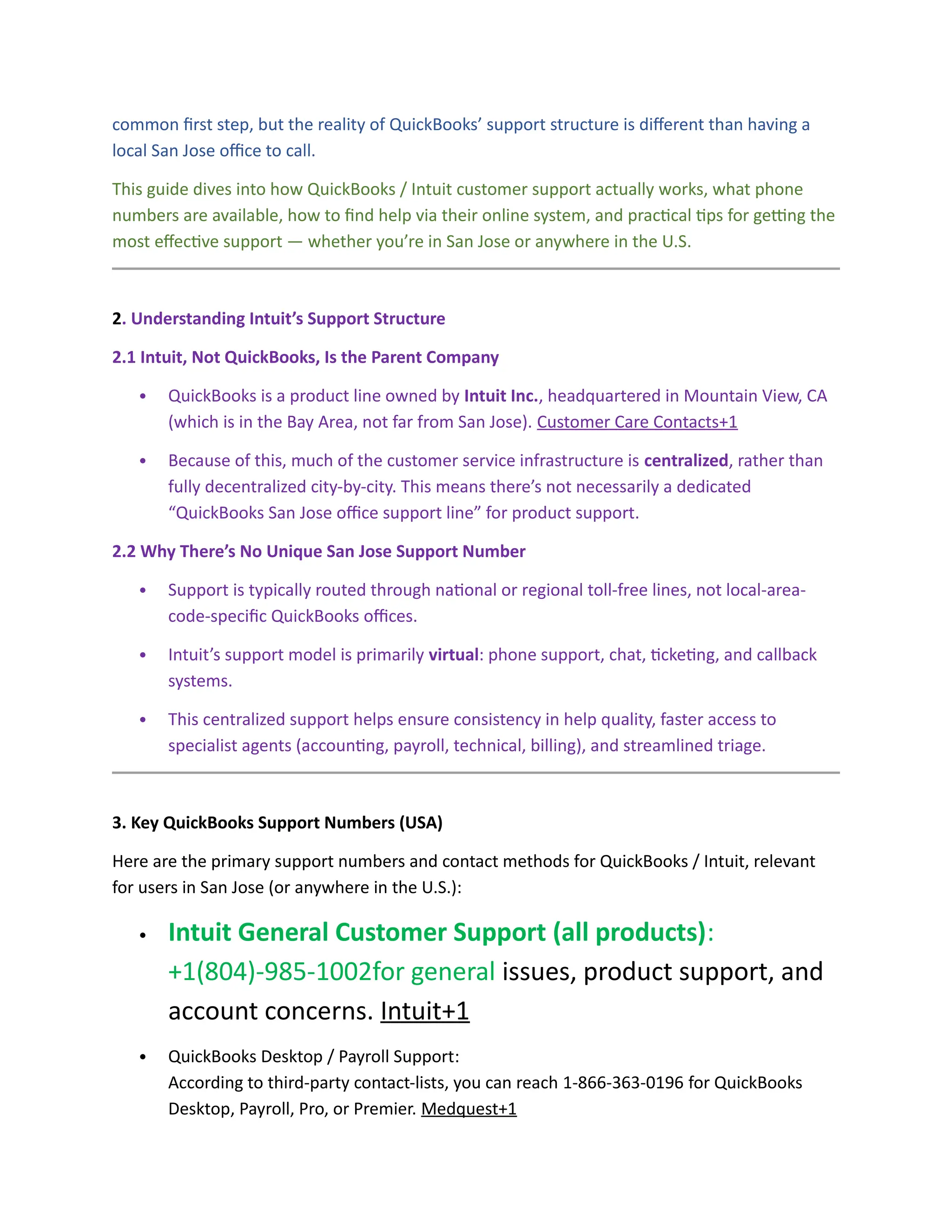common first step, but the reality of QuickBooks’ support structure is different than having a
local San Jose office to call.
This guide dives into how QuickBooks / Intuit customer support actually works, what phone
numbers are available, how to find help via their online system, and practical tips for getting the
most effective support — whether you’re in San Jose or anywhere in the U.S.
2. Understanding Intuit’s Support Structure
2.1 Intuit, Not QuickBooks, Is the Parent Company
 QuickBooks is a product line owned by Intuit Inc., headquartered in Mountain View, CA
(which is in the Bay Area, not far from San Jose). Customer Care Contacts+1
 Because of this, much of the customer service infrastructure is centralized, rather than
fully decentralized city-by-city. This means there’s not necessarily a dedicated
“QuickBooks San Jose office support line” for product support.
2.2 Why There’s No Unique San Jose Support Number
 Support is typically routed through national or regional toll-free lines, not local-area-
code-specific QuickBooks offices.
 Intuit’s support model is primarily virtual: phone support, chat, ticketing, and callback
systems.
 This centralized support helps ensure consistency in help quality, faster access to
specialist agents (accounting, payroll, technical, billing), and streamlined triage.
3. Key QuickBooks Support Numbers (USA)
Here are the primary support numbers and contact methods for QuickBooks / Intuit, relevant
for users in San Jose (or anywhere in the U.S.):
 Intuit General Customer Support (all products):
+1(804)-985-1002for general issues, product support, and
account concerns. Intuit+1
 QuickBooks Desktop / Payroll Support:
According to third-party contact-lists, you can reach 1-866-363-0196 for QuickBooks
Desktop, Payroll, Pro, or Premier. Medquest+1
 
