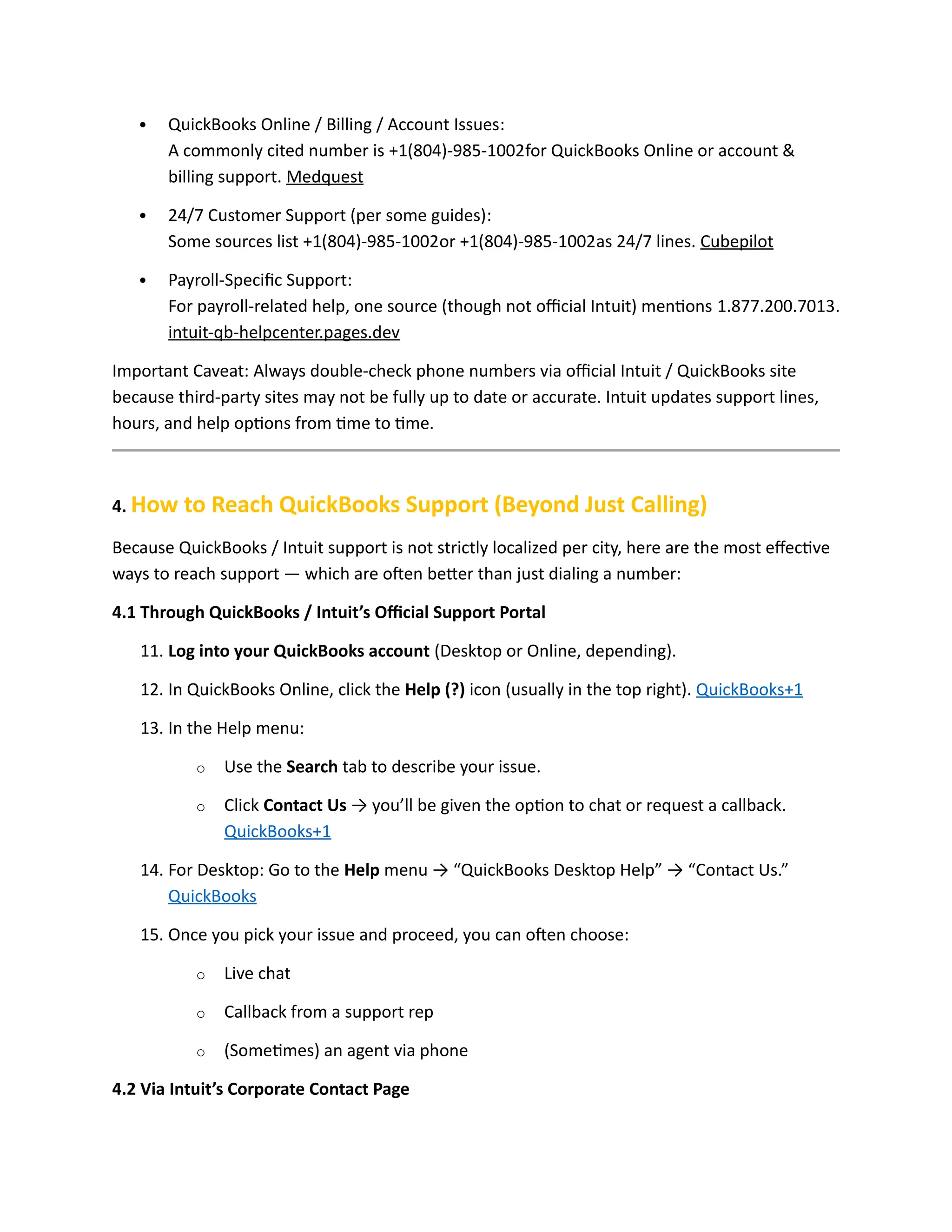 QuickBooks Online / Billing / Account Issues:
A commonly cited number is +1(804)-985-1002for QuickBooks Online or account &
billing support. Medquest
 24/7 Customer Support (per some guides):
Some sources list +1(804)-985-1002or +1(804)-985-1002as 24/7 lines. Cubepilot
 Payroll-Specific Support:
For payroll-related help, one source (though not official Intuit) mentions 1.877.200.7013.
intuit-qb-helpcenter.pages.dev
Important Caveat: Always double-check phone numbers via official Intuit / QuickBooks site
because third-party sites may not be fully up to date or accurate. Intuit updates support lines,
hours, and help options from time to time.
4. How to Reach QuickBooks Support (Beyond Just Calling)
Because QuickBooks / Intuit support is not strictly localized per city, here are the most effective
ways to reach support — which are often better than just dialing a number:
4.1 Through QuickBooks / Intuit’s Official Support Portal
11. Log into your QuickBooks account (Desktop or Online, depending).
12. In QuickBooks Online, click the Help (?) icon (usually in the top right). QuickBooks+1
13. In the Help menu:
o Use the Search tab to describe your issue.
o Click Contact Us → you’ll be given the option to chat or request a callback.
QuickBooks+1
14. For Desktop: Go to the Help menu → “QuickBooks Desktop Help” → “Contact Us.”
QuickBooks
15. Once you pick your issue and proceed, you can often choose:
o Live chat
o Callback from a support rep
o (Sometimes) an agent via phone
4.2 Via Intuit’s Corporate Contact Page
 