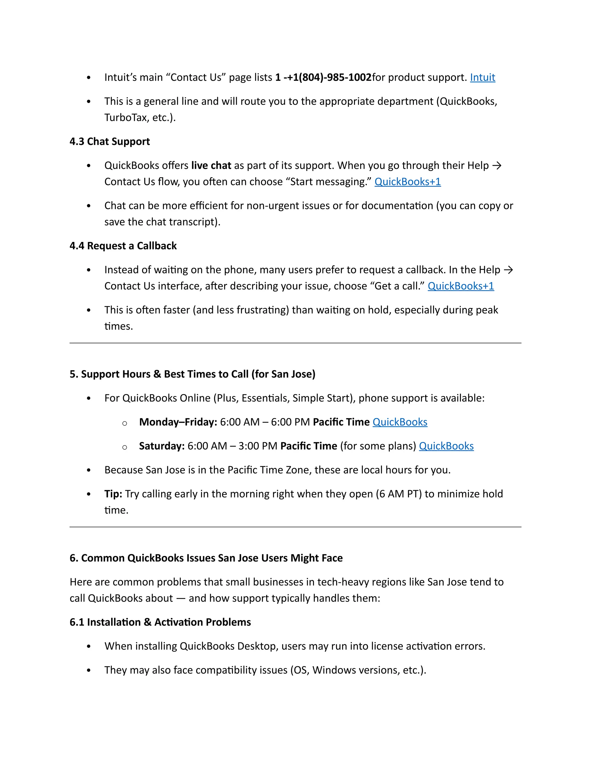  Intuit’s main “Contact Us” page lists 1 -+1(804)-985-1002for product support. Intuit
 This is a general line and will route you to the appropriate department (QuickBooks,
TurboTax, etc.).
4.3 Chat Support
 QuickBooks offers live chat as part of its support. When you go through their Help →
Contact Us flow, you often can choose “Start messaging.” QuickBooks+1
 Chat can be more efficient for non-urgent issues or for documentation (you can copy or
save the chat transcript).
4.4 Request a Callback
 Instead of waiting on the phone, many users prefer to request a callback. In the Help →
Contact Us interface, after describing your issue, choose “Get a call.” QuickBooks+1
 This is often faster (and less frustrating) than waiting on hold, especially during peak
times.
5. Support Hours & Best Times to Call (for San Jose)
 For QuickBooks Online (Plus, Essentials, Simple Start), phone support is available:
o Monday–Friday: 6:00 AM – 6:00 PM Pacific Time QuickBooks
o Saturday: 6:00 AM – 3:00 PM Pacific Time (for some plans) QuickBooks
 Because San Jose is in the Pacific Time Zone, these are local hours for you.
 Tip: Try calling early in the morning right when they open (6 AM PT) to minimize hold
time.
6. Common QuickBooks Issues San Jose Users Might Face
Here are common problems that small businesses in tech-heavy regions like San Jose tend to
call QuickBooks about — and how support typically handles them:
6.1 Installation & Activation Problems
 When installing QuickBooks Desktop, users may run into license activation errors.
 They may also face compatibility issues (OS, Windows versions, etc.).
 