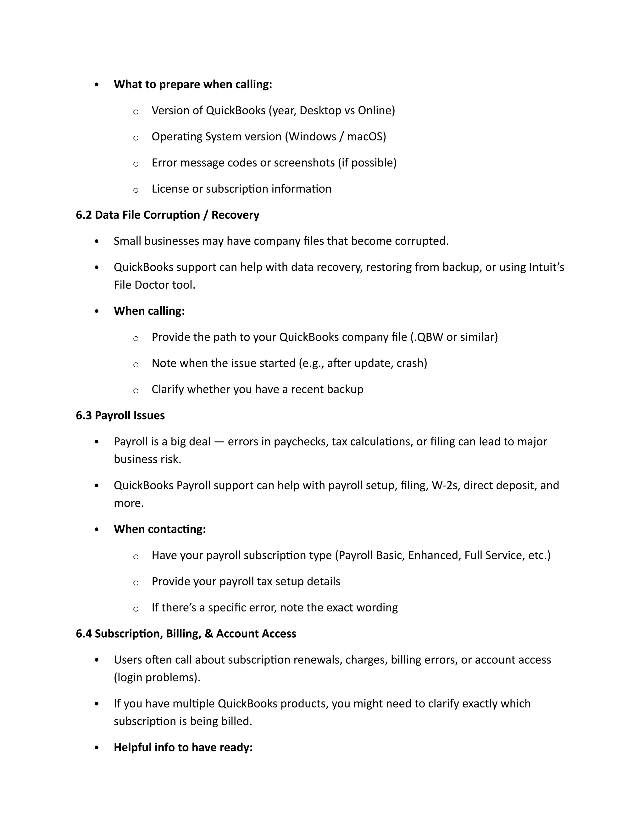  What to prepare when calling:
o Version of QuickBooks (year, Desktop vs Online)
o Operating System version (Windows / macOS)
o Error message codes or screenshots (if possible)
o License or subscription information
6.2 Data File Corruption / Recovery
 Small businesses may have company files that become corrupted.
 QuickBooks support can help with data recovery, restoring from backup, or using Intuit’s
File Doctor tool.
 When calling:
o Provide the path to your QuickBooks company file (.QBW or similar)
o Note when the issue started (e.g., after update, crash)
o Clarify whether you have a recent backup
6.3 Payroll Issues
 Payroll is a big deal — errors in paychecks, tax calculations, or filing can lead to major
business risk.
 QuickBooks Payroll support can help with payroll setup, filing, W-2s, direct deposit, and
more.
 When contacting:
o Have your payroll subscription type (Payroll Basic, Enhanced, Full Service, etc.)
o Provide your payroll tax setup details
o If there’s a specific error, note the exact wording
6.4 Subscription, Billing, & Account Access
 Users often call about subscription renewals, charges, billing errors, or account access
(login problems).
 If you have multiple QuickBooks products, you might need to clarify exactly which
subscription is being billed.
 Helpful info to have ready:
 