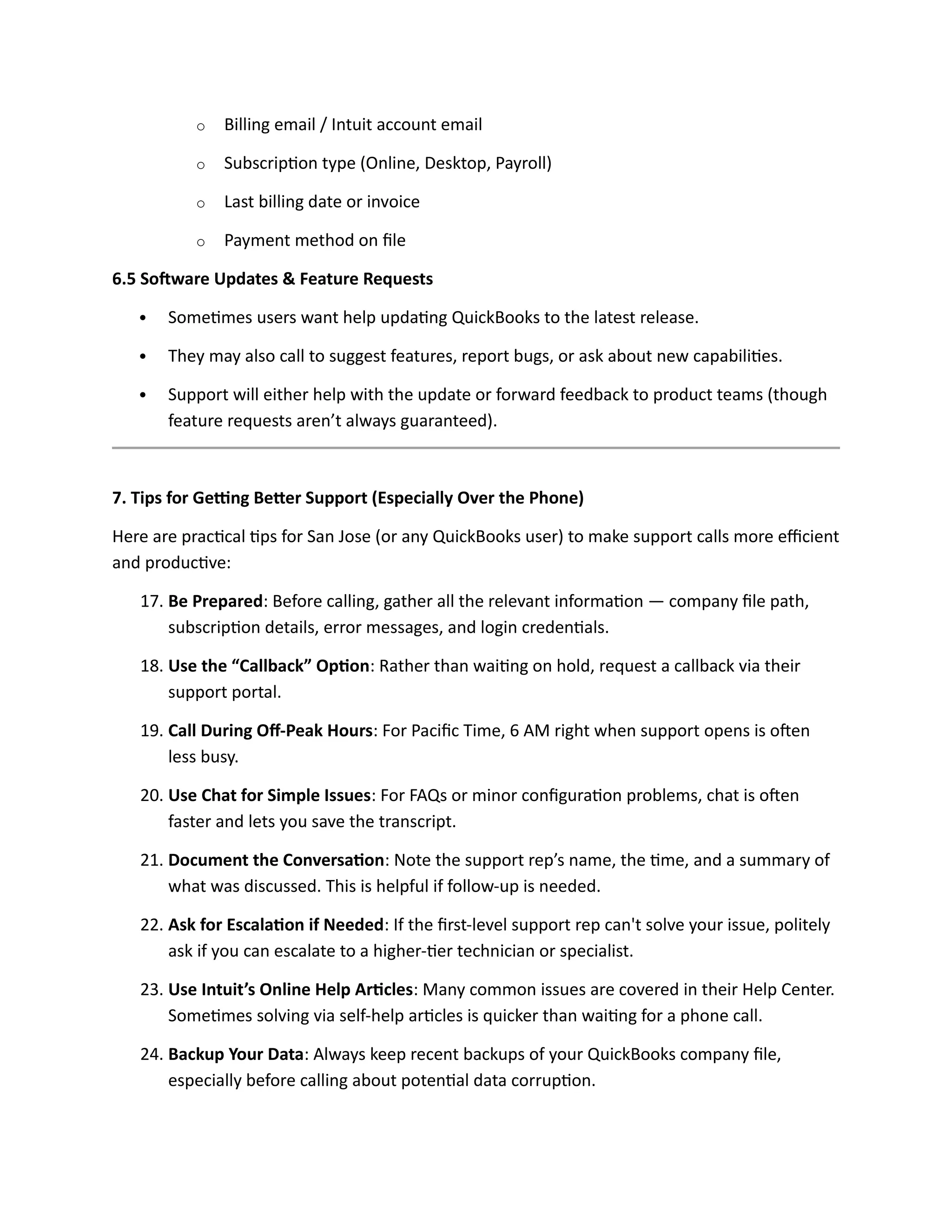 o Billing email / Intuit account email
o Subscription type (Online, Desktop, Payroll)
o Last billing date or invoice
o Payment method on file
6.5 Software Updates & Feature Requests
 Sometimes users want help updating QuickBooks to the latest release.
 They may also call to suggest features, report bugs, or ask about new capabilities.
 Support will either help with the update or forward feedback to product teams (though
feature requests aren’t always guaranteed).
7. Tips for Getting Better Support (Especially Over the Phone)
Here are practical tips for San Jose (or any QuickBooks user) to make support calls more efficient
and productive:
17. Be Prepared: Before calling, gather all the relevant information — company file path,
subscription details, error messages, and login credentials.
18. Use the “Callback” Option: Rather than waiting on hold, request a callback via their
support portal.
19. Call During Off-Peak Hours: For Pacific Time, 6 AM right when support opens is often
less busy.
20. Use Chat for Simple Issues: For FAQs or minor configuration problems, chat is often
faster and lets you save the transcript.
21. Document the Conversation: Note the support rep’s name, the time, and a summary of
what was discussed. This is helpful if follow-up is needed.
22. Ask for Escalation if Needed: If the first-level support rep can't solve your issue, politely
ask if you can escalate to a higher-tier technician or specialist.
23. Use Intuit’s Online Help Articles: Many common issues are covered in their Help Center.
Sometimes solving via self-help articles is quicker than waiting for a phone call.
24. Backup Your Data: Always keep recent backups of your QuickBooks company file,
especially before calling about potential data corruption.
 