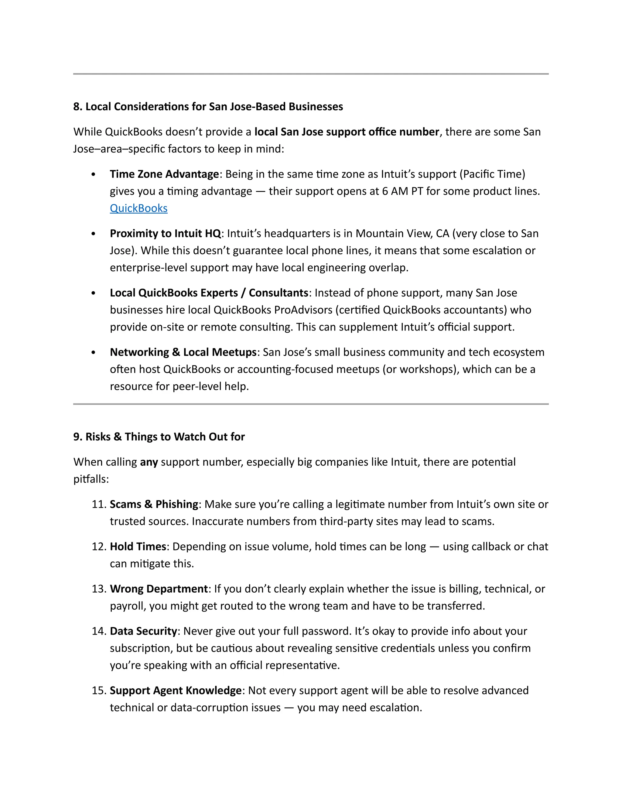 8. Local Considerations for San Jose-Based Businesses
While QuickBooks doesn’t provide a local San Jose support office number, there are some San
Jose–area–specific factors to keep in mind:
 Time Zone Advantage: Being in the same time zone as Intuit’s support (Pacific Time)
gives you a timing advantage — their support opens at 6 AM PT for some product lines.
QuickBooks
 Proximity to Intuit HQ: Intuit’s headquarters is in Mountain View, CA (very close to San
Jose). While this doesn’t guarantee local phone lines, it means that some escalation or
enterprise-level support may have local engineering overlap.
 Local QuickBooks Experts / Consultants: Instead of phone support, many San Jose
businesses hire local QuickBooks ProAdvisors (certified QuickBooks accountants) who
provide on-site or remote consulting. This can supplement Intuit’s official support.
 Networking & Local Meetups: San Jose’s small business community and tech ecosystem
often host QuickBooks or accounting-focused meetups (or workshops), which can be a
resource for peer-level help.
9. Risks & Things to Watch Out for
When calling any support number, especially big companies like Intuit, there are potential
pitfalls:
11. Scams & Phishing: Make sure you’re calling a legitimate number from Intuit’s own site or
trusted sources. Inaccurate numbers from third-party sites may lead to scams.
12. Hold Times: Depending on issue volume, hold times can be long — using callback or chat
can mitigate this.
13. Wrong Department: If you don’t clearly explain whether the issue is billing, technical, or
payroll, you might get routed to the wrong team and have to be transferred.
14. Data Security: Never give out your full password. It’s okay to provide info about your
subscription, but be cautious about revealing sensitive credentials unless you confirm
you’re speaking with an official representative.
15. Support Agent Knowledge: Not every support agent will be able to resolve advanced
technical or data-corruption issues — you may need escalation.
 