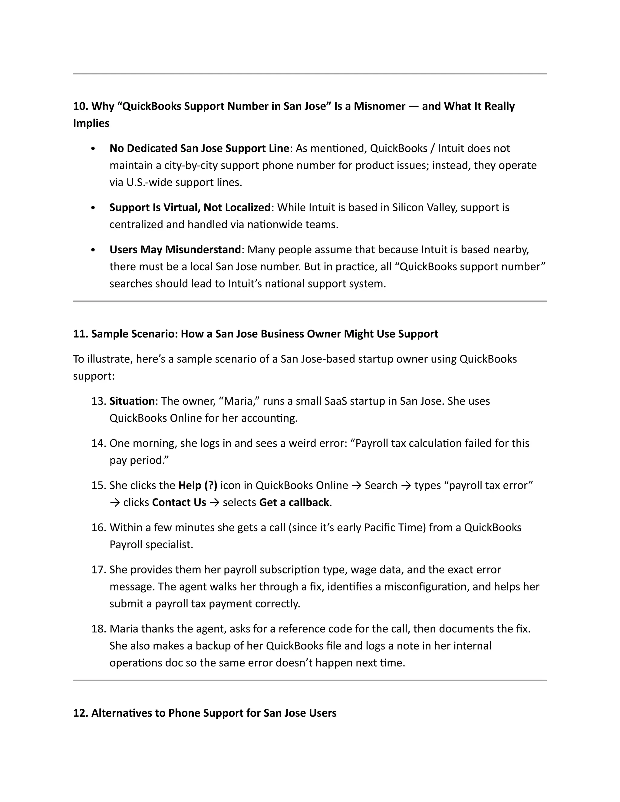 10. Why “QuickBooks Support Number in San Jose” Is a Misnomer — and What It Really
Implies
 No Dedicated San Jose Support Line: As mentioned, QuickBooks / Intuit does not
maintain a city-by-city support phone number for product issues; instead, they operate
via U.S.-wide support lines.
 Support Is Virtual, Not Localized: While Intuit is based in Silicon Valley, support is
centralized and handled via nationwide teams.
 Users May Misunderstand: Many people assume that because Intuit is based nearby,
there must be a local San Jose number. But in practice, all “QuickBooks support number”
searches should lead to Intuit’s national support system.
11. Sample Scenario: How a San Jose Business Owner Might Use Support
To illustrate, here’s a sample scenario of a San Jose-based startup owner using QuickBooks
support:
13. Situation: The owner, “Maria,” runs a small SaaS startup in San Jose. She uses
QuickBooks Online for her accounting.
14. One morning, she logs in and sees a weird error: “Payroll tax calculation failed for this
pay period.”
15. She clicks the Help (?) icon in QuickBooks Online → Search → types “payroll tax error”
→ clicks Contact Us → selects Get a callback.
16. Within a few minutes she gets a call (since it’s early Pacific Time) from a QuickBooks
Payroll specialist.
17. She provides them her payroll subscription type, wage data, and the exact error
message. The agent walks her through a fix, identifies a misconfiguration, and helps her
submit a payroll tax payment correctly.
18. Maria thanks the agent, asks for a reference code for the call, then documents the fix.
She also makes a backup of her QuickBooks file and logs a note in her internal
operations doc so the same error doesn’t happen next time.
12. Alternatives to Phone Support for San Jose Users
 