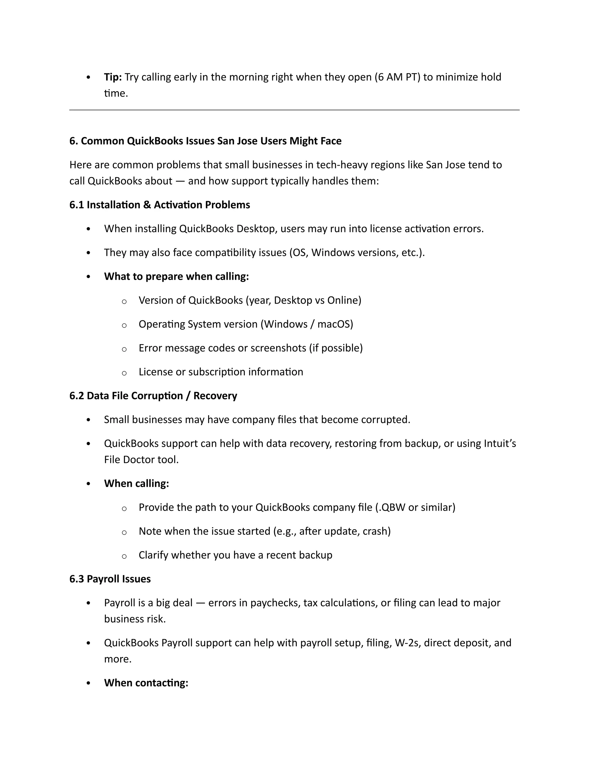  Tip: Try calling early in the morning right when they open (6 AM PT) to minimize hold
time.
6. Common QuickBooks Issues San Jose Users Might Face
Here are common problems that small businesses in tech-heavy regions like San Jose tend to
call QuickBooks about — and how support typically handles them:
6.1 Installation & Activation Problems
 When installing QuickBooks Desktop, users may run into license activation errors.
 They may also face compatibility issues (OS, Windows versions, etc.).
 What to prepare when calling:
o Version of QuickBooks (year, Desktop vs Online)
o Operating System version (Windows / macOS)
o Error message codes or screenshots (if possible)
o License or subscription information
6.2 Data File Corruption / Recovery
 Small businesses may have company files that become corrupted.
 QuickBooks support can help with data recovery, restoring from backup, or using Intuit’s
File Doctor tool.
 When calling:
o Provide the path to your QuickBooks company file (.QBW or similar)
o Note when the issue started (e.g., after update, crash)
o Clarify whether you have a recent backup
6.3 Payroll Issues
 Payroll is a big deal — errors in paychecks, tax calculations, or filing can lead to major
business risk.
 QuickBooks Payroll support can help with payroll setup, filing, W-2s, direct deposit, and
more.
 When contacting:
 