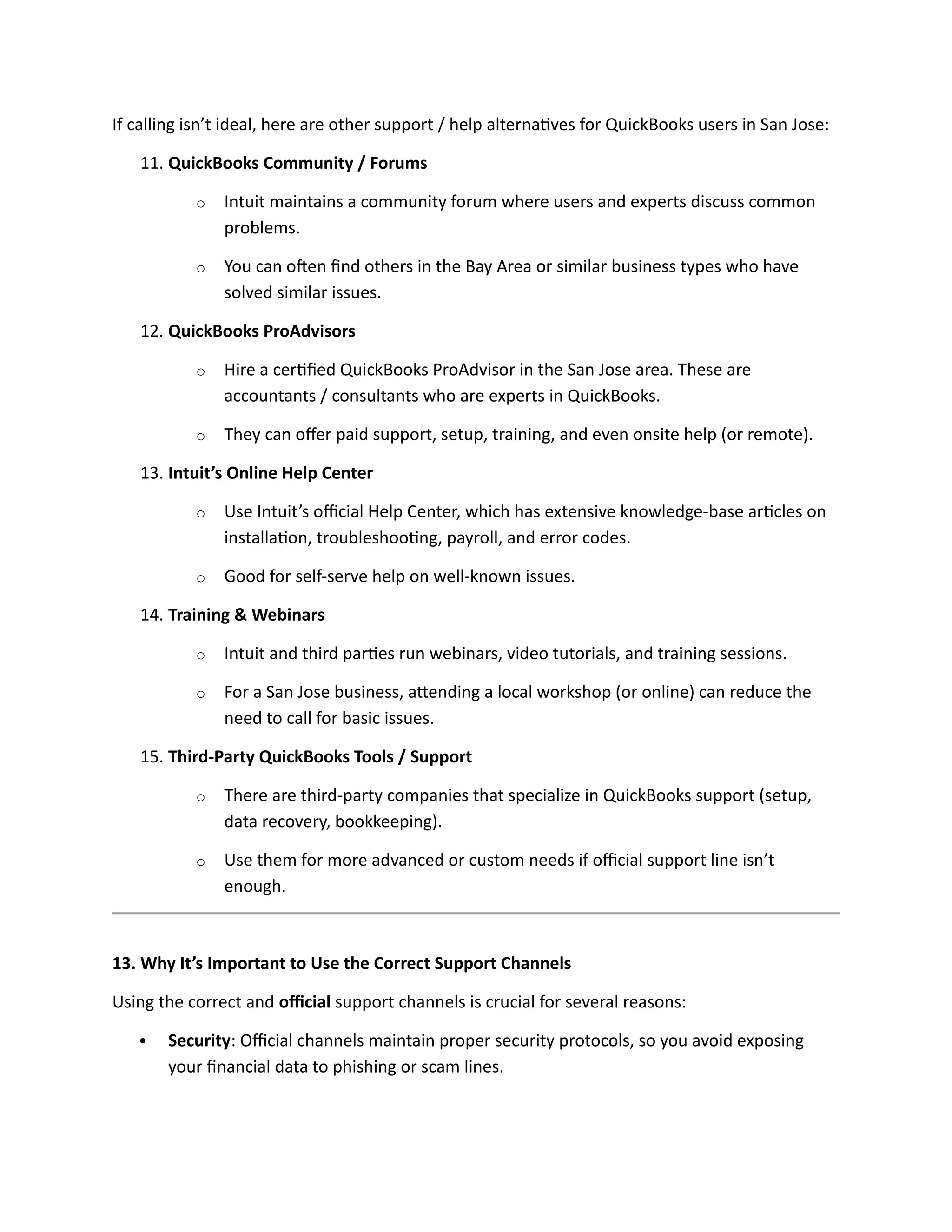 If calling isn’t ideal, here are other support / help alternatives for QuickBooks users in San Jose:
11. QuickBooks Community / Forums
o Intuit maintains a community forum where users and experts discuss common
problems.
o You can often find others in the Bay Area or similar business types who have
solved similar issues.
12. QuickBooks ProAdvisors
o Hire a certified QuickBooks ProAdvisor in the San Jose area. These are
accountants / consultants who are experts in QuickBooks.
o They can offer paid support, setup, training, and even onsite help (or remote).
13. Intuit’s Online Help Center
o Use Intuit’s official Help Center, which has extensive knowledge-base articles on
installation, troubleshooting, payroll, and error codes.
o Good for self-serve help on well-known issues.
14. Training & Webinars
o Intuit and third parties run webinars, video tutorials, and training sessions.
o For a San Jose business, attending a local workshop (or online) can reduce the
need to call for basic issues.
15. Third-Party QuickBooks Tools / Support
o There are third-party companies that specialize in QuickBooks support (setup,
data recovery, bookkeeping).
o Use them for more advanced or custom needs if official support line isn’t
enough.
13. Why It’s Important to Use the Correct Support Channels
Using the correct and official support channels is crucial for several reasons:
 Security: Official channels maintain proper security protocols, so you avoid exposing
your financial data to phishing or scam lines.
 