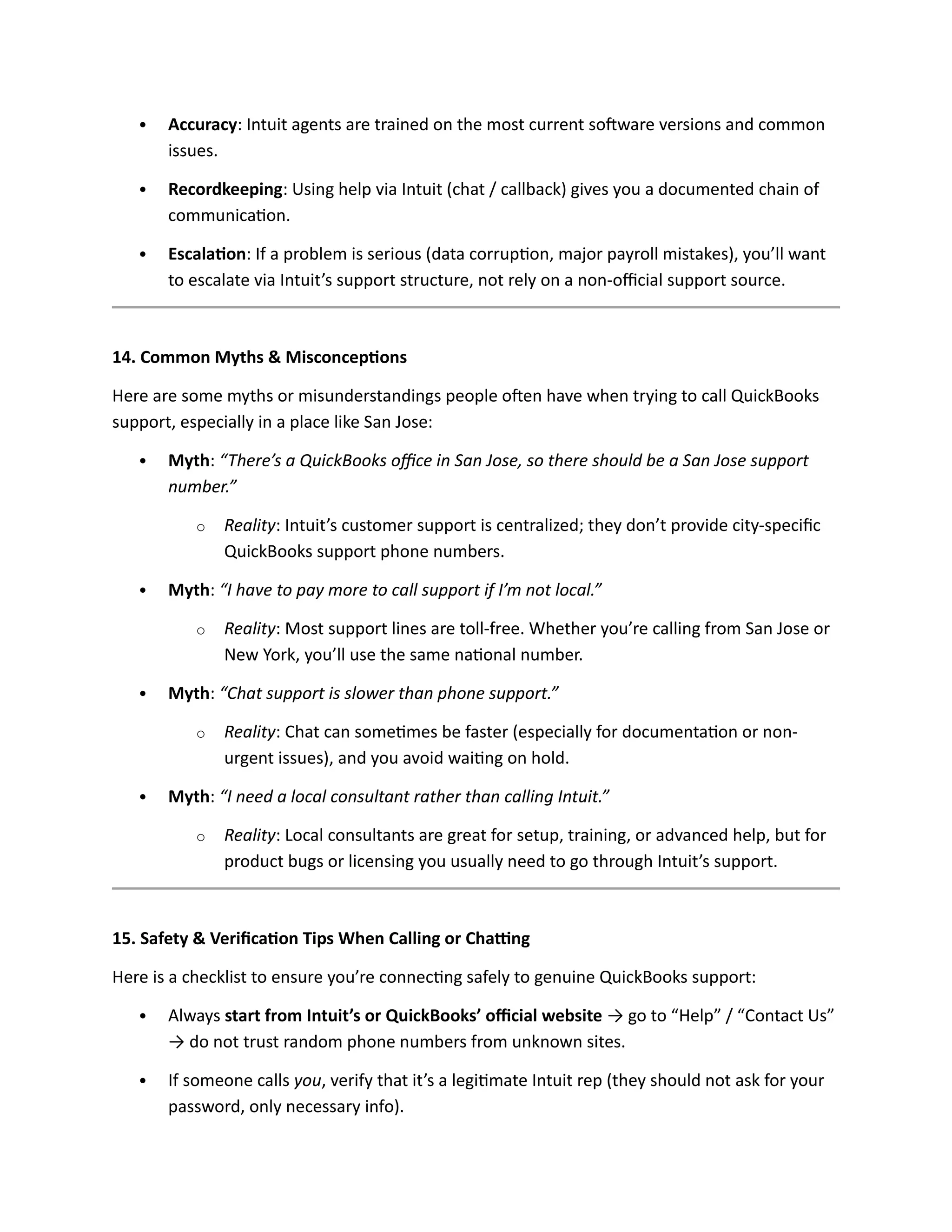  Accuracy: Intuit agents are trained on the most current software versions and common
issues.
 Recordkeeping: Using help via Intuit (chat / callback) gives you a documented chain of
communication.
 Escalation: If a problem is serious (data corruption, major payroll mistakes), you’ll want
to escalate via Intuit’s support structure, not rely on a non-official support source.
14. Common Myths & Misconceptions
Here are some myths or misunderstandings people often have when trying to call QuickBooks
support, especially in a place like San Jose:
 Myth: “There’s a QuickBooks office in San Jose, so there should be a San Jose support
number.”
o Reality: Intuit’s customer support is centralized; they don’t provide city-specific
QuickBooks support phone numbers.
 Myth: “I have to pay more to call support if I’m not local.”
o Reality: Most support lines are toll-free. Whether you’re calling from San Jose or
New York, you’ll use the same national number.
 Myth: “Chat support is slower than phone support.”
o Reality: Chat can sometimes be faster (especially for documentation or non-
urgent issues), and you avoid waiting on hold.
 Myth: “I need a local consultant rather than calling Intuit.”
o Reality: Local consultants are great for setup, training, or advanced help, but for
product bugs or licensing you usually need to go through Intuit’s support.
15. Safety & Verification Tips When Calling or Chatting
Here is a checklist to ensure you’re connecting safely to genuine QuickBooks support:
 Always start from Intuit’s or QuickBooks’ official website → go to “Help” / “Contact Us”
→ do not trust random phone numbers from unknown sites.
 If someone calls you, verify that it’s a legitimate Intuit rep (they should not ask for your
password, only necessary info).
 
