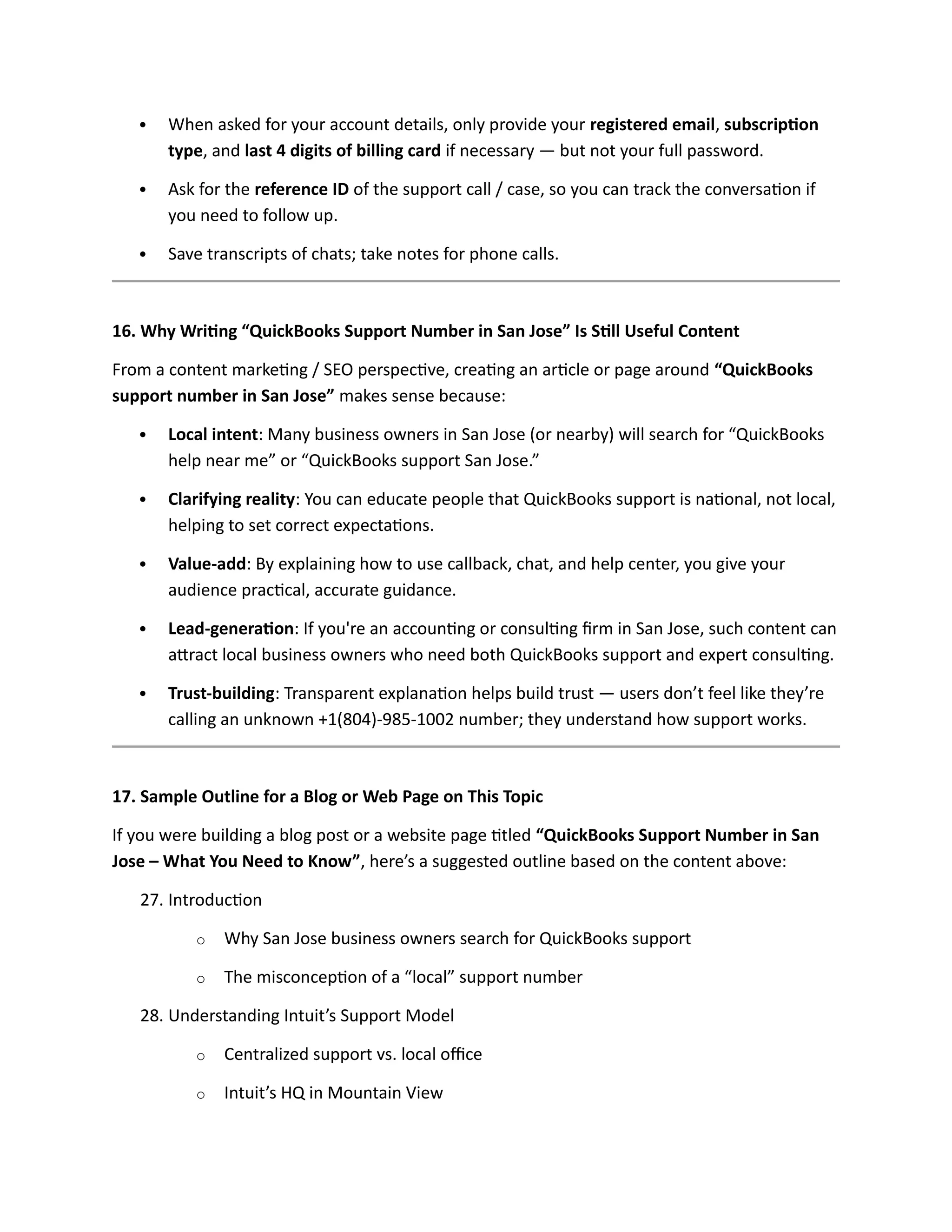  When asked for your account details, only provide your registered email, subscription
type, and last 4 digits of billing card if necessary — but not your full password.
 Ask for the reference ID of the support call / case, so you can track the conversation if
you need to follow up.
 Save transcripts of chats; take notes for phone calls.
16. Why Writing “QuickBooks Support Number in San Jose” Is Still Useful Content
From a content marketing / SEO perspective, creating an article or page around “QuickBooks
support number in San Jose” makes sense because:
 Local intent: Many business owners in San Jose (or nearby) will search for “QuickBooks
help near me” or “QuickBooks support San Jose.”
 Clarifying reality: You can educate people that QuickBooks support is national, not local,
helping to set correct expectations.
 Value-add: By explaining how to use callback, chat, and help center, you give your
audience practical, accurate guidance.
 Lead-generation: If you're an accounting or consulting firm in San Jose, such content can
attract local business owners who need both QuickBooks support and expert consulting.
 Trust-building: Transparent explanation helps build trust — users don’t feel like they’re
calling an unknown +1(804)-985-1002 number; they understand how support works.
17. Sample Outline for a Blog or Web Page on This Topic
If you were building a blog post or a website page titled “QuickBooks Support Number in San
Jose – What You Need to Know”, here’s a suggested outline based on the content above:
27. Introduction
o Why San Jose business owners search for QuickBooks support
o The misconception of a “local” support number
28. Understanding Intuit’s Support Model
o Centralized support vs. local office
o Intuit’s HQ in Mountain View
 