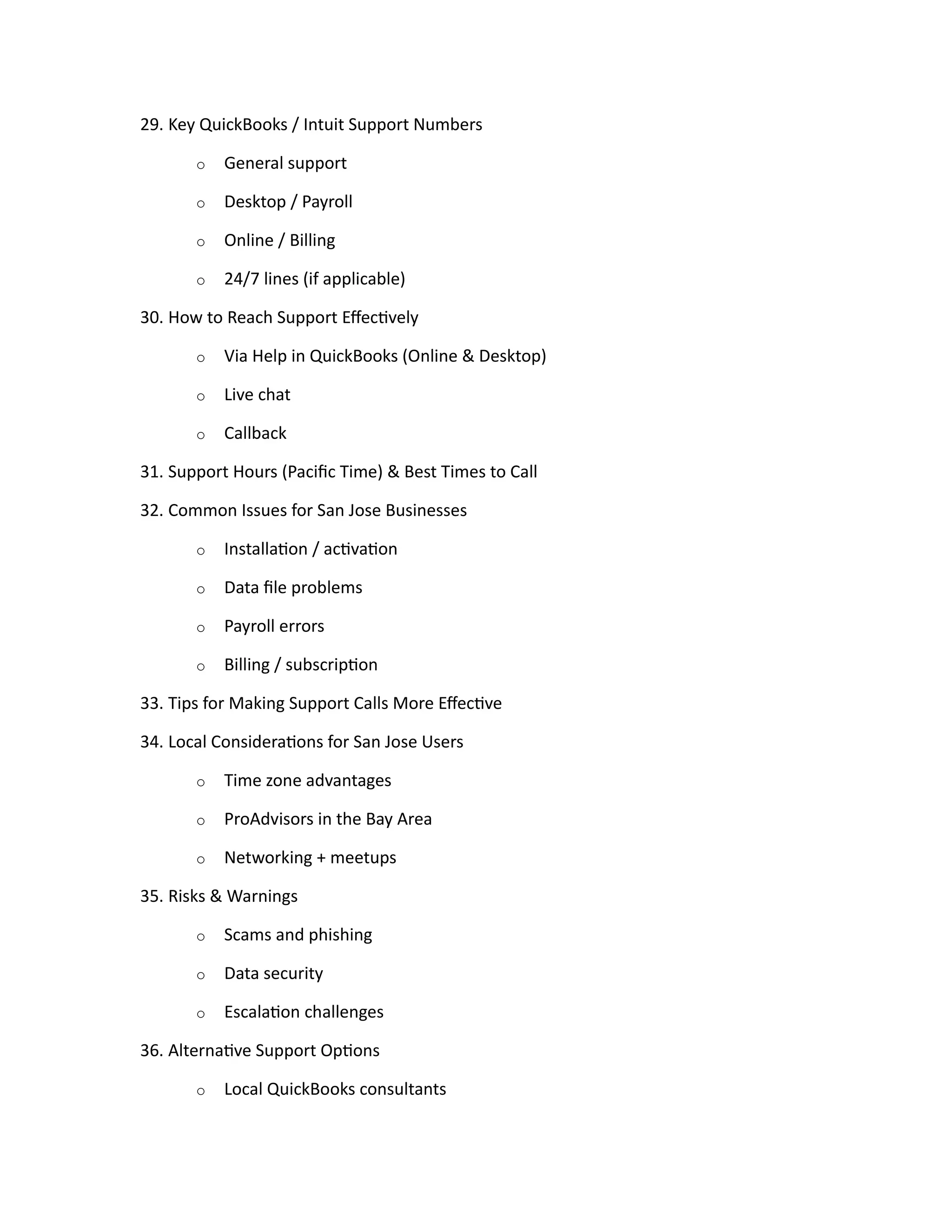 29. Key QuickBooks / Intuit Support Numbers
o General support
o Desktop / Payroll
o Online / Billing
o 24/7 lines (if applicable)
30. How to Reach Support Effectively
o Via Help in QuickBooks (Online & Desktop)
o Live chat
o Callback
31. Support Hours (Pacific Time) & Best Times to Call
32. Common Issues for San Jose Businesses
o Installation / activation
o Data file problems
o Payroll errors
o Billing / subscription
33. Tips for Making Support Calls More Effective
34. Local Considerations for San Jose Users
o Time zone advantages
o ProAdvisors in the Bay Area
o Networking + meetups
35. Risks & Warnings
o Scams and phishing
o Data security
o Escalation challenges
36. Alternative Support Options
o Local QuickBooks consultants
 
