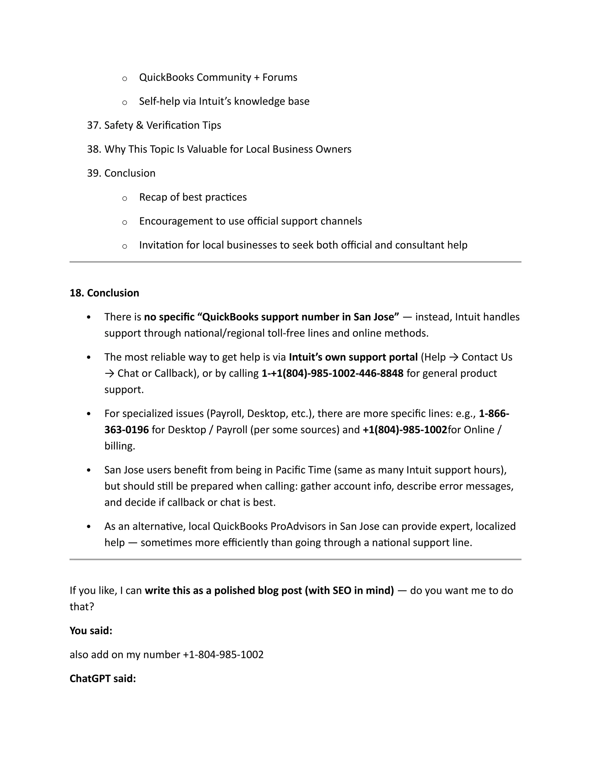 o QuickBooks Community + Forums
o Self-help via Intuit’s knowledge base
37. Safety & Verification Tips
38. Why This Topic Is Valuable for Local Business Owners
39. Conclusion
o Recap of best practices
o Encouragement to use official support channels
o Invitation for local businesses to seek both official and consultant help
18. Conclusion
 There is no specific “QuickBooks support number in San Jose” — instead, Intuit handles
support through national/regional toll-free lines and online methods.
 The most reliable way to get help is via Intuit’s own support portal (Help → Contact Us
→ Chat or Callback), or by calling 1-+1(804)-985-1002-446-8848 for general product
support.
 For specialized issues (Payroll, Desktop, etc.), there are more specific lines: e.g., 1-866-
363-0196 for Desktop / Payroll (per some sources) and +1(804)-985-1002for Online /
billing.
 San Jose users benefit from being in Pacific Time (same as many Intuit support hours),
but should still be prepared when calling: gather account info, describe error messages,
and decide if callback or chat is best.
 As an alternative, local QuickBooks ProAdvisors in San Jose can provide expert, localized
help — sometimes more efficiently than going through a national support line.
If you like, I can write this as a polished blog post (with SEO in mind) — do you want me to do
that?
You said:
also add on my number +1-804-985-1002
ChatGPT said:
 