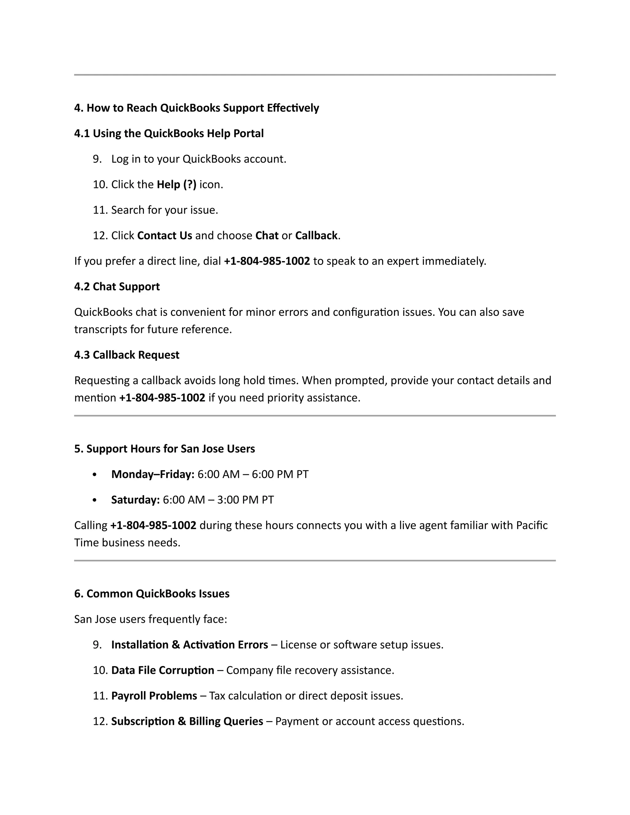 4. How to Reach QuickBooks Support Effectively
4.1 Using the QuickBooks Help Portal
9. Log in to your QuickBooks account.
10. Click the Help (?) icon.
11. Search for your issue.
12. Click Contact Us and choose Chat or Callback.
If you prefer a direct line, dial +1-804-985-1002 to speak to an expert immediately.
4.2 Chat Support
QuickBooks chat is convenient for minor errors and configuration issues. You can also save
transcripts for future reference.
4.3 Callback Request
Requesting a callback avoids long hold times. When prompted, provide your contact details and
mention +1-804-985-1002 if you need priority assistance.
5. Support Hours for San Jose Users
 Monday–Friday: 6:00 AM – 6:00 PM PT
 Saturday: 6:00 AM – 3:00 PM PT
Calling +1-804-985-1002 during these hours connects you with a live agent familiar with Pacific
Time business needs.
6. Common QuickBooks Issues
San Jose users frequently face:
9. Installation & Activation Errors – License or software setup issues.
10. Data File Corruption – Company file recovery assistance.
11. Payroll Problems – Tax calculation or direct deposit issues.
12. Subscription & Billing Queries – Payment or account access questions.
 