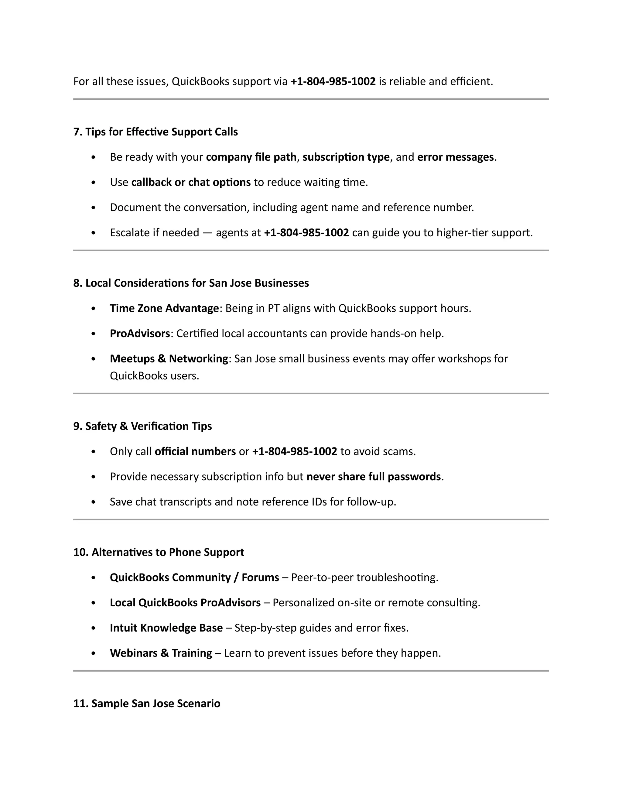 For all these issues, QuickBooks support via +1-804-985-1002 is reliable and efficient.
7. Tips for Effective Support Calls
 Be ready with your company file path, subscription type, and error messages.
 Use callback or chat options to reduce waiting time.
 Document the conversation, including agent name and reference number.
 Escalate if needed — agents at +1-804-985-1002 can guide you to higher-tier support.
8. Local Considerations for San Jose Businesses
 Time Zone Advantage: Being in PT aligns with QuickBooks support hours.
 ProAdvisors: Certified local accountants can provide hands-on help.
 Meetups & Networking: San Jose small business events may offer workshops for
QuickBooks users.
9. Safety & Verification Tips
 Only call official numbers or +1-804-985-1002 to avoid scams.
 Provide necessary subscription info but never share full passwords.
 Save chat transcripts and note reference IDs for follow-up.
10. Alternatives to Phone Support
 QuickBooks Community / Forums – Peer-to-peer troubleshooting.
 Local QuickBooks ProAdvisors – Personalized on-site or remote consulting.
 Intuit Knowledge Base – Step-by-step guides and error fixes.
 Webinars & Training – Learn to prevent issues before they happen.
11. Sample San Jose Scenario
 