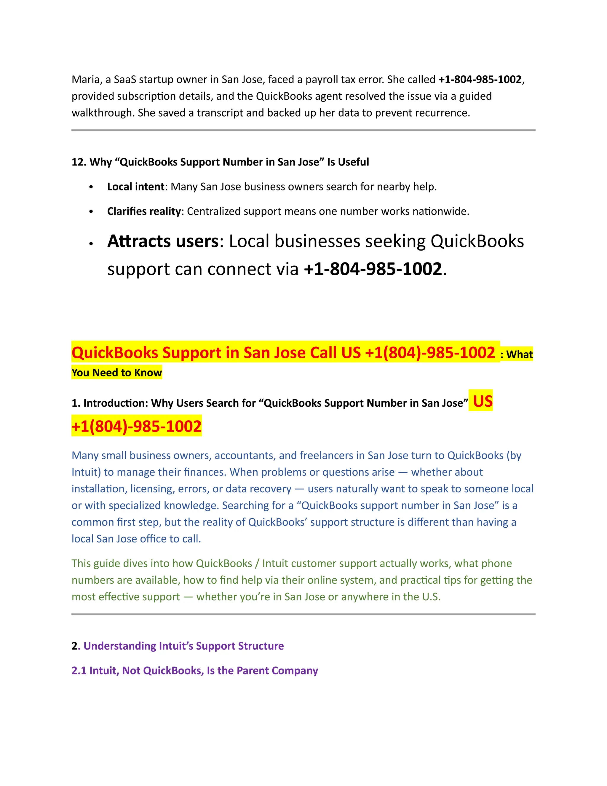 Maria, a SaaS startup owner in San Jose, faced a payroll tax error. She called +1-804-985-1002,
provided subscription details, and the QuickBooks agent resolved the issue via a guided
walkthrough. She saved a transcript and backed up her data to prevent recurrence.
12. Why “QuickBooks Support Number in San Jose” Is Useful
 Local intent: Many San Jose business owners search for nearby help.
 Clarifies reality: Centralized support means one number works nationwide.
 Attracts users: Local businesses seeking QuickBooks
support can connect via +1-804-985-1002.
QuickBooks Support in San Jose Call US +1(804)-985-1002 : What
You Need to Know
1. Introduction: Why Users Search for “QuickBooks Support Number in San Jose” US
+1(804)-985-1002
Many small business owners, accountants, and freelancers in San Jose turn to QuickBooks (by
Intuit) to manage their finances. When problems or questions arise — whether about
installation, licensing, errors, or data recovery — users naturally want to speak to someone local
or with specialized knowledge. Searching for a “QuickBooks support number in San Jose” is a
common first step, but the reality of QuickBooks’ support structure is different than having a
local San Jose office to call.
This guide dives into how QuickBooks / Intuit customer support actually works, what phone
numbers are available, how to find help via their online system, and practical tips for getting the
most effective support — whether you’re in San Jose or anywhere in the U.S.
2. Understanding Intuit’s Support Structure
2.1 Intuit, Not QuickBooks, Is the Parent Company
 
