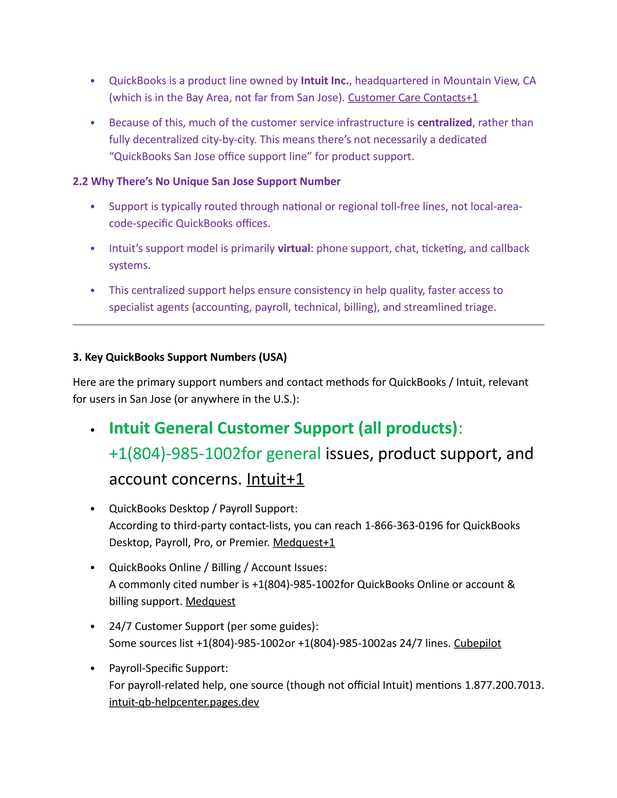  QuickBooks is a product line owned by Intuit Inc., headquartered in Mountain View, CA
(which is in the Bay Area, not far from San Jose). Customer Care Contacts+1
 Because of this, much of the customer service infrastructure is centralized, rather than
fully decentralized city-by-city. This means there’s not necessarily a dedicated
“QuickBooks San Jose office support line” for product support.
2.2 Why There’s No Unique San Jose Support Number
 Support is typically routed through national or regional toll-free lines, not local-area-
code-specific QuickBooks offices.
 Intuit’s support model is primarily virtual: phone support, chat, ticketing, and callback
systems.
 This centralized support helps ensure consistency in help quality, faster access to
specialist agents (accounting, payroll, technical, billing), and streamlined triage.
3. Key QuickBooks Support Numbers (USA)
Here are the primary support numbers and contact methods for QuickBooks / Intuit, relevant
for users in San Jose (or anywhere in the U.S.):
 Intuit General Customer Support (all products):
+1(804)-985-1002for general issues, product support, and
account concerns. Intuit+1
 QuickBooks Desktop / Payroll Support:
According to third-party contact-lists, you can reach 1-866-363-0196 for QuickBooks
Desktop, Payroll, Pro, or Premier. Medquest+1
 QuickBooks Online / Billing / Account Issues:
A commonly cited number is +1(804)-985-1002for QuickBooks Online or account &
billing support. Medquest
 24/7 Customer Support (per some guides):
Some sources list +1(804)-985-1002or +1(804)-985-1002as 24/7 lines. Cubepilot
 Payroll-Specific Support:
For payroll-related help, one source (though not official Intuit) mentions 1.877.200.7013.
intuit-qb-helpcenter.pages.dev
 