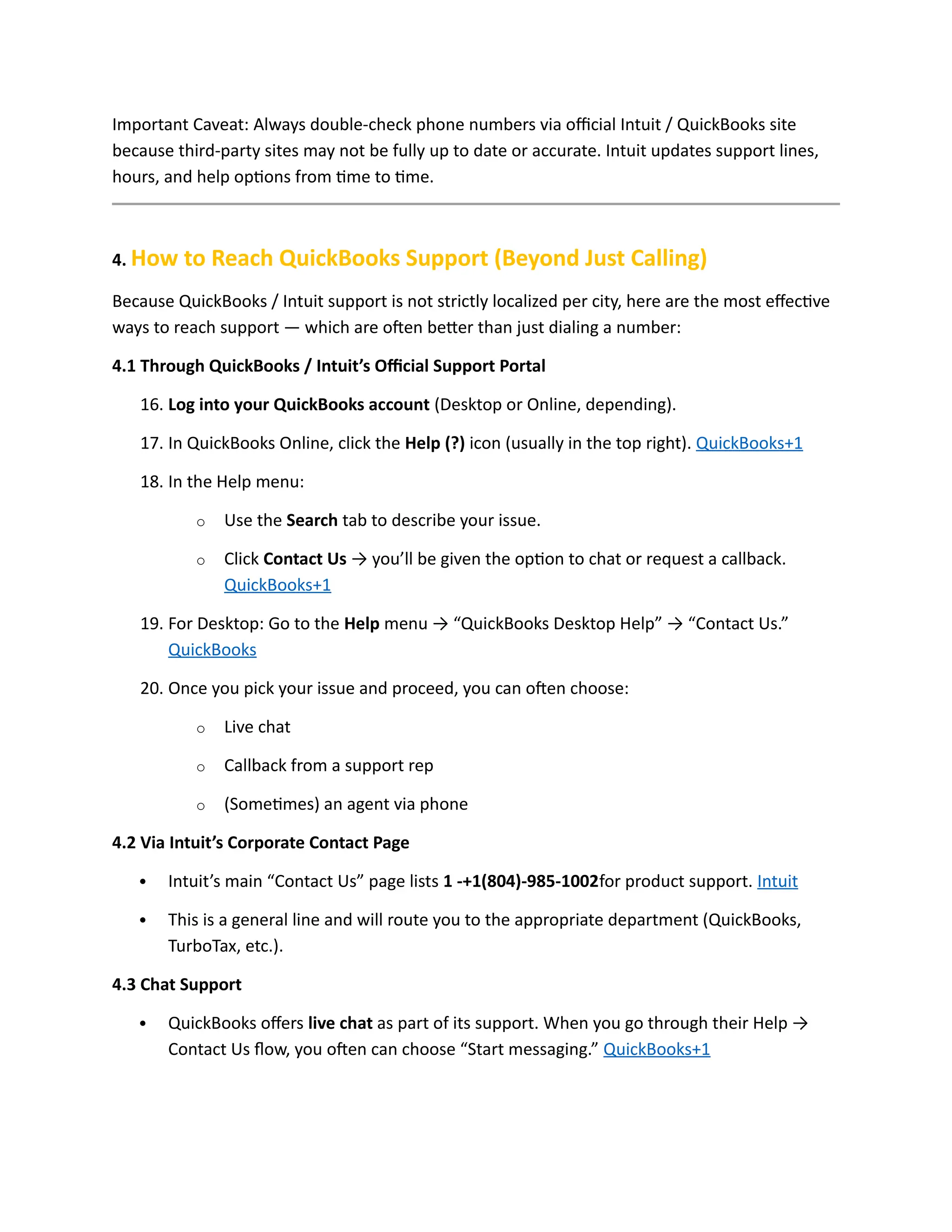 Important Caveat: Always double-check phone numbers via official Intuit / QuickBooks site
because third-party sites may not be fully up to date or accurate. Intuit updates support lines,
hours, and help options from time to time.
4. How to Reach QuickBooks Support (Beyond Just Calling)
Because QuickBooks / Intuit support is not strictly localized per city, here are the most effective
ways to reach support — which are often better than just dialing a number:
4.1 Through QuickBooks / Intuit’s Official Support Portal
16. Log into your QuickBooks account (Desktop or Online, depending).
17. In QuickBooks Online, click the Help (?) icon (usually in the top right). QuickBooks+1
18. In the Help menu:
o Use the Search tab to describe your issue.
o Click Contact Us → you’ll be given the option to chat or request a callback.
QuickBooks+1
19. For Desktop: Go to the Help menu → “QuickBooks Desktop Help” → “Contact Us.”
QuickBooks
20. Once you pick your issue and proceed, you can often choose:
o Live chat
o Callback from a support rep
o (Sometimes) an agent via phone
4.2 Via Intuit’s Corporate Contact Page
 Intuit’s main “Contact Us” page lists 1 -+1(804)-985-1002for product support. Intuit
 This is a general line and will route you to the appropriate department (QuickBooks,
TurboTax, etc.).
4.3 Chat Support
 QuickBooks offers live chat as part of its support. When you go through their Help →
Contact Us flow, you often can choose “Start messaging.” QuickBooks+1
 