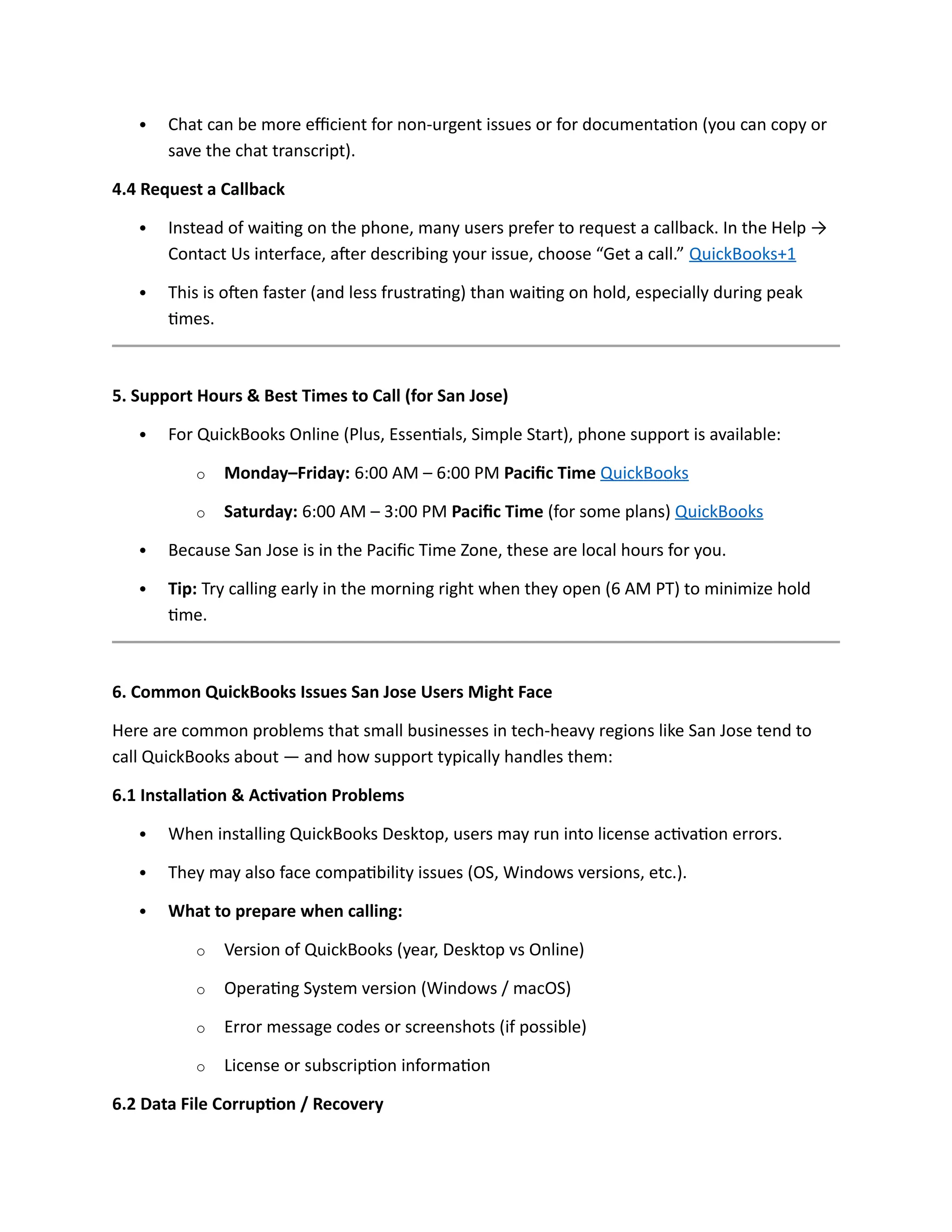 Chat can be more efficient for non-urgent issues or for documentation (you can copy or
save the chat transcript).
4.4 Request a Callback
 Instead of waiting on the phone, many users prefer to request a callback. In the Help →
Contact Us interface, after describing your issue, choose “Get a call.” QuickBooks+1
 This is often faster (and less frustrating) than waiting on hold, especially during peak
times.
5. Support Hours & Best Times to Call (for San Jose)
 For QuickBooks Online (Plus, Essentials, Simple Start), phone support is available:
o Monday–Friday: 6:00 AM – 6:00 PM Pacific Time QuickBooks
o Saturday: 6:00 AM – 3:00 PM Pacific Time (for some plans) QuickBooks
 Because San Jose is in the Pacific Time Zone, these are local hours for you.
 Tip: Try calling early in the morning right when they open (6 AM PT) to minimize hold
time.
6. Common QuickBooks Issues San Jose Users Might Face
Here are common problems that small businesses in tech-heavy regions like San Jose tend to
call QuickBooks about — and how support typically handles them:
6.1 Installation & Activation Problems
 When installing QuickBooks Desktop, users may run into license activation errors.
 They may also face compatibility issues (OS, Windows versions, etc.).
 What to prepare when calling:
o Version of QuickBooks (year, Desktop vs Online)
o Operating System version (Windows / macOS)
o Error message codes or screenshots (if possible)
o License or subscription information
6.2 Data File Corruption / Recovery
 
