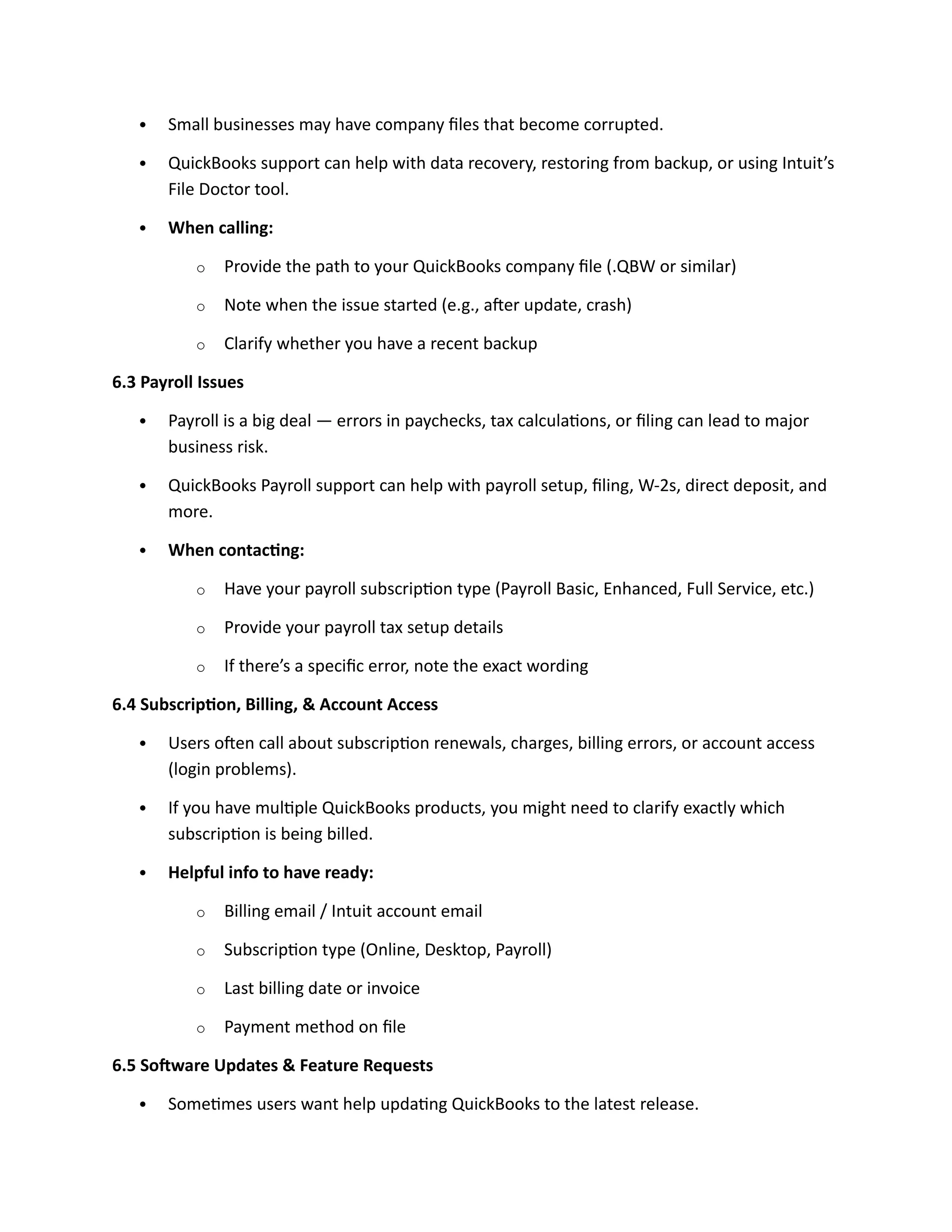  Small businesses may have company files that become corrupted.
 QuickBooks support can help with data recovery, restoring from backup, or using Intuit’s
File Doctor tool.
 When calling:
o Provide the path to your QuickBooks company file (.QBW or similar)
o Note when the issue started (e.g., after update, crash)
o Clarify whether you have a recent backup
6.3 Payroll Issues
 Payroll is a big deal — errors in paychecks, tax calculations, or filing can lead to major
business risk.
 QuickBooks Payroll support can help with payroll setup, filing, W-2s, direct deposit, and
more.
 When contacting:
o Have your payroll subscription type (Payroll Basic, Enhanced, Full Service, etc.)
o Provide your payroll tax setup details
o If there’s a specific error, note the exact wording
6.4 Subscription, Billing, & Account Access
 Users often call about subscription renewals, charges, billing errors, or account access
(login problems).
 If you have multiple QuickBooks products, you might need to clarify exactly which
subscription is being billed.
 Helpful info to have ready:
o Billing email / Intuit account email
o Subscription type (Online, Desktop, Payroll)
o Last billing date or invoice
o Payment method on file
6.5 Software Updates & Feature Requests
 Sometimes users want help updating QuickBooks to the latest release.
 