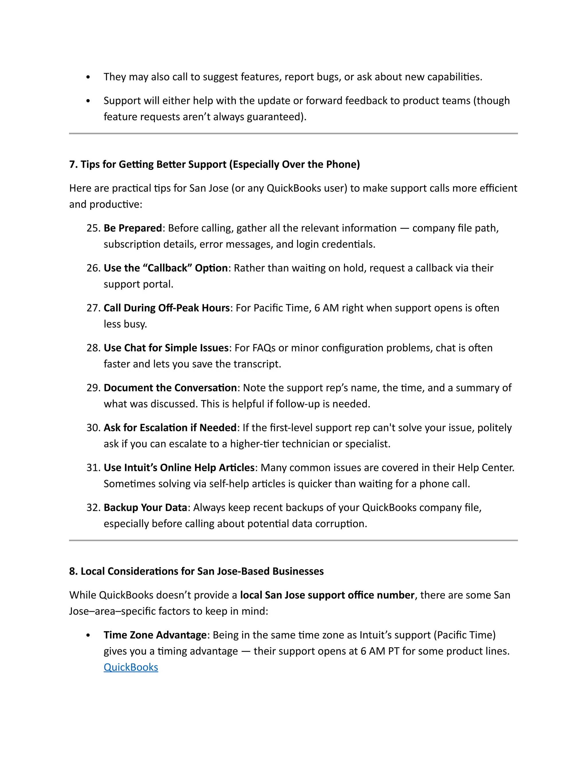  They may also call to suggest features, report bugs, or ask about new capabilities.
 Support will either help with the update or forward feedback to product teams (though
feature requests aren’t always guaranteed).
7. Tips for Getting Better Support (Especially Over the Phone)
Here are practical tips for San Jose (or any QuickBooks user) to make support calls more efficient
and productive:
25. Be Prepared: Before calling, gather all the relevant information — company file path,
subscription details, error messages, and login credentials.
26. Use the “Callback” Option: Rather than waiting on hold, request a callback via their
support portal.
27. Call During Off-Peak Hours: For Pacific Time, 6 AM right when support opens is often
less busy.
28. Use Chat for Simple Issues: For FAQs or minor configuration problems, chat is often
faster and lets you save the transcript.
29. Document the Conversation: Note the support rep’s name, the time, and a summary of
what was discussed. This is helpful if follow-up is needed.
30. Ask for Escalation if Needed: If the first-level support rep can't solve your issue, politely
ask if you can escalate to a higher-tier technician or specialist.
31. Use Intuit’s Online Help Articles: Many common issues are covered in their Help Center.
Sometimes solving via self-help articles is quicker than waiting for a phone call.
32. Backup Your Data: Always keep recent backups of your QuickBooks company file,
especially before calling about potential data corruption.
8. Local Considerations for San Jose-Based Businesses
While QuickBooks doesn’t provide a local San Jose support office number, there are some San
Jose–area–specific factors to keep in mind:
 Time Zone Advantage: Being in the same time zone as Intuit’s support (Pacific Time)
gives you a timing advantage — their support opens at 6 AM PT for some product lines.
QuickBooks
 