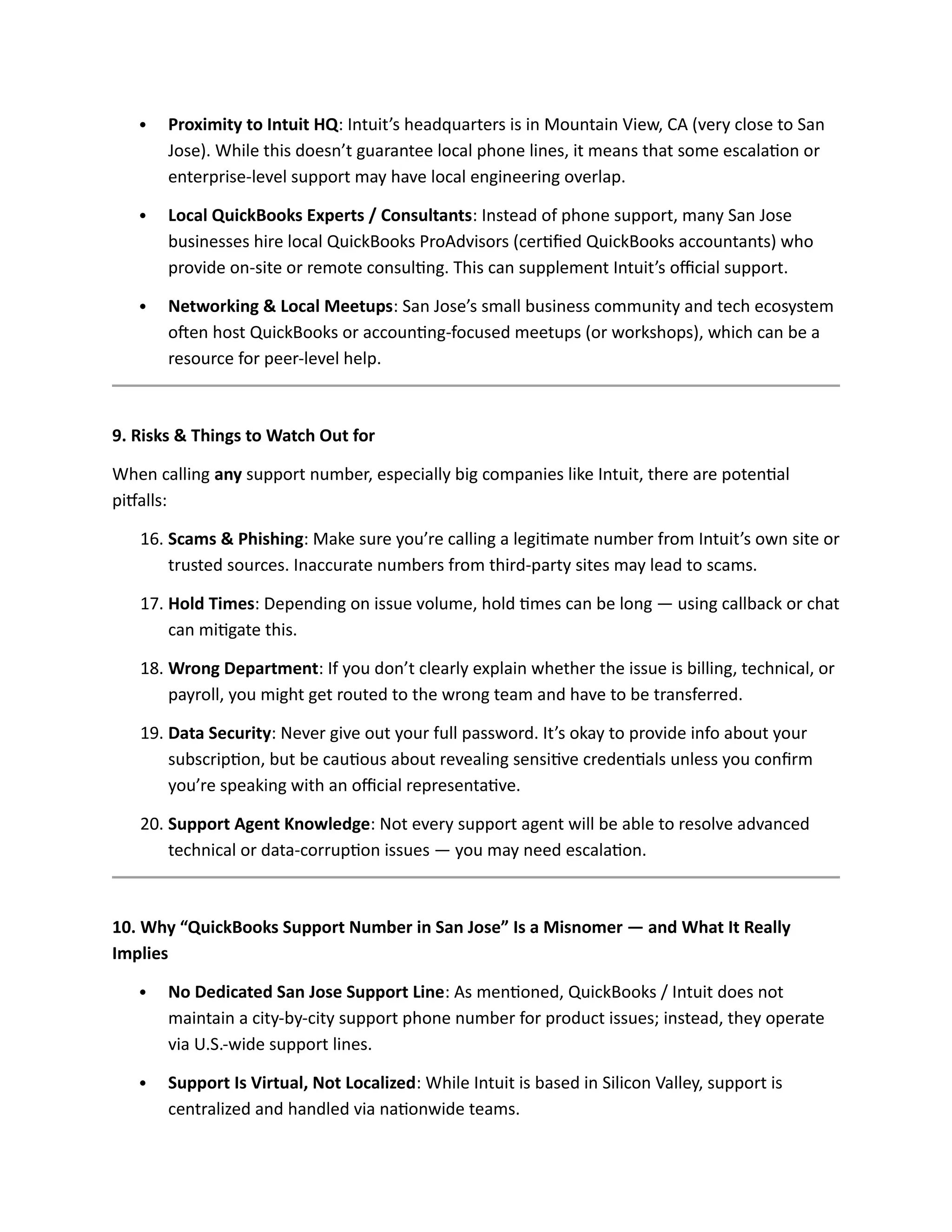  Proximity to Intuit HQ: Intuit’s headquarters is in Mountain View, CA (very close to San
Jose). While this doesn’t guarantee local phone lines, it means that some escalation or
enterprise-level support may have local engineering overlap.
 Local QuickBooks Experts / Consultants: Instead of phone support, many San Jose
businesses hire local QuickBooks ProAdvisors (certified QuickBooks accountants) who
provide on-site or remote consulting. This can supplement Intuit’s official support.
 Networking & Local Meetups: San Jose’s small business community and tech ecosystem
often host QuickBooks or accounting-focused meetups (or workshops), which can be a
resource for peer-level help.
9. Risks & Things to Watch Out for
When calling any support number, especially big companies like Intuit, there are potential
pitfalls:
16. Scams & Phishing: Make sure you’re calling a legitimate number from Intuit’s own site or
trusted sources. Inaccurate numbers from third-party sites may lead to scams.
17. Hold Times: Depending on issue volume, hold times can be long — using callback or chat
can mitigate this.
18. Wrong Department: If you don’t clearly explain whether the issue is billing, technical, or
payroll, you might get routed to the wrong team and have to be transferred.
19. Data Security: Never give out your full password. It’s okay to provide info about your
subscription, but be cautious about revealing sensitive credentials unless you confirm
you’re speaking with an official representative.
20. Support Agent Knowledge: Not every support agent will be able to resolve advanced
technical or data-corruption issues — you may need escalation.
10. Why “QuickBooks Support Number in San Jose” Is a Misnomer — and What It Really
Implies
 No Dedicated San Jose Support Line: As mentioned, QuickBooks / Intuit does not
maintain a city-by-city support phone number for product issues; instead, they operate
via U.S.-wide support lines.
 Support Is Virtual, Not Localized: While Intuit is based in Silicon Valley, support is
centralized and handled via nationwide teams.
 