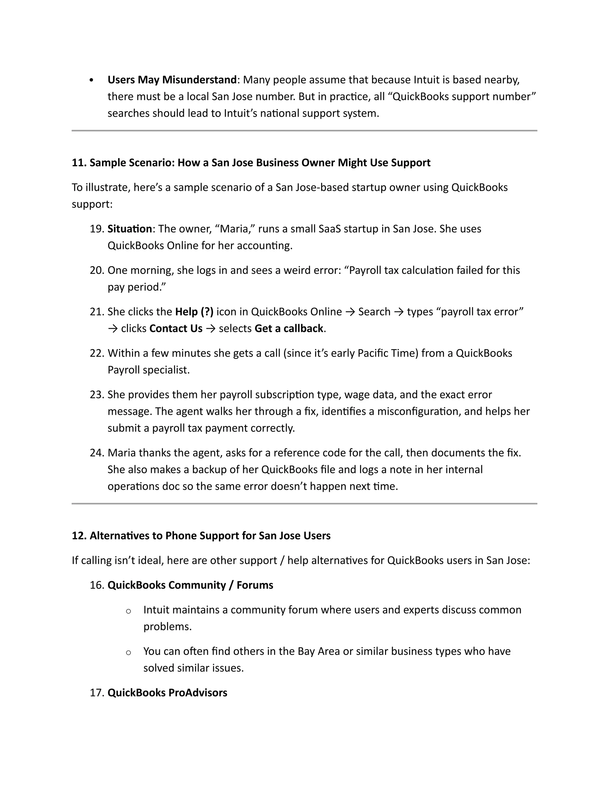  Users May Misunderstand: Many people assume that because Intuit is based nearby,
there must be a local San Jose number. But in practice, all “QuickBooks support number”
searches should lead to Intuit’s national support system.
11. Sample Scenario: How a San Jose Business Owner Might Use Support
To illustrate, here’s a sample scenario of a San Jose-based startup owner using QuickBooks
support:
19. Situation: The owner, “Maria,” runs a small SaaS startup in San Jose. She uses
QuickBooks Online for her accounting.
20. One morning, she logs in and sees a weird error: “Payroll tax calculation failed for this
pay period.”
21. She clicks the Help (?) icon in QuickBooks Online → Search → types “payroll tax error”
→ clicks Contact Us → selects Get a callback.
22. Within a few minutes she gets a call (since it’s early Pacific Time) from a QuickBooks
Payroll specialist.
23. She provides them her payroll subscription type, wage data, and the exact error
message. The agent walks her through a fix, identifies a misconfiguration, and helps her
submit a payroll tax payment correctly.
24. Maria thanks the agent, asks for a reference code for the call, then documents the fix.
She also makes a backup of her QuickBooks file and logs a note in her internal
operations doc so the same error doesn’t happen next time.
12. Alternatives to Phone Support for San Jose Users
If calling isn’t ideal, here are other support / help alternatives for QuickBooks users in San Jose:
16. QuickBooks Community / Forums
o Intuit maintains a community forum where users and experts discuss common
problems.
o You can often find others in the Bay Area or similar business types who have
solved similar issues.
17. QuickBooks ProAdvisors
 