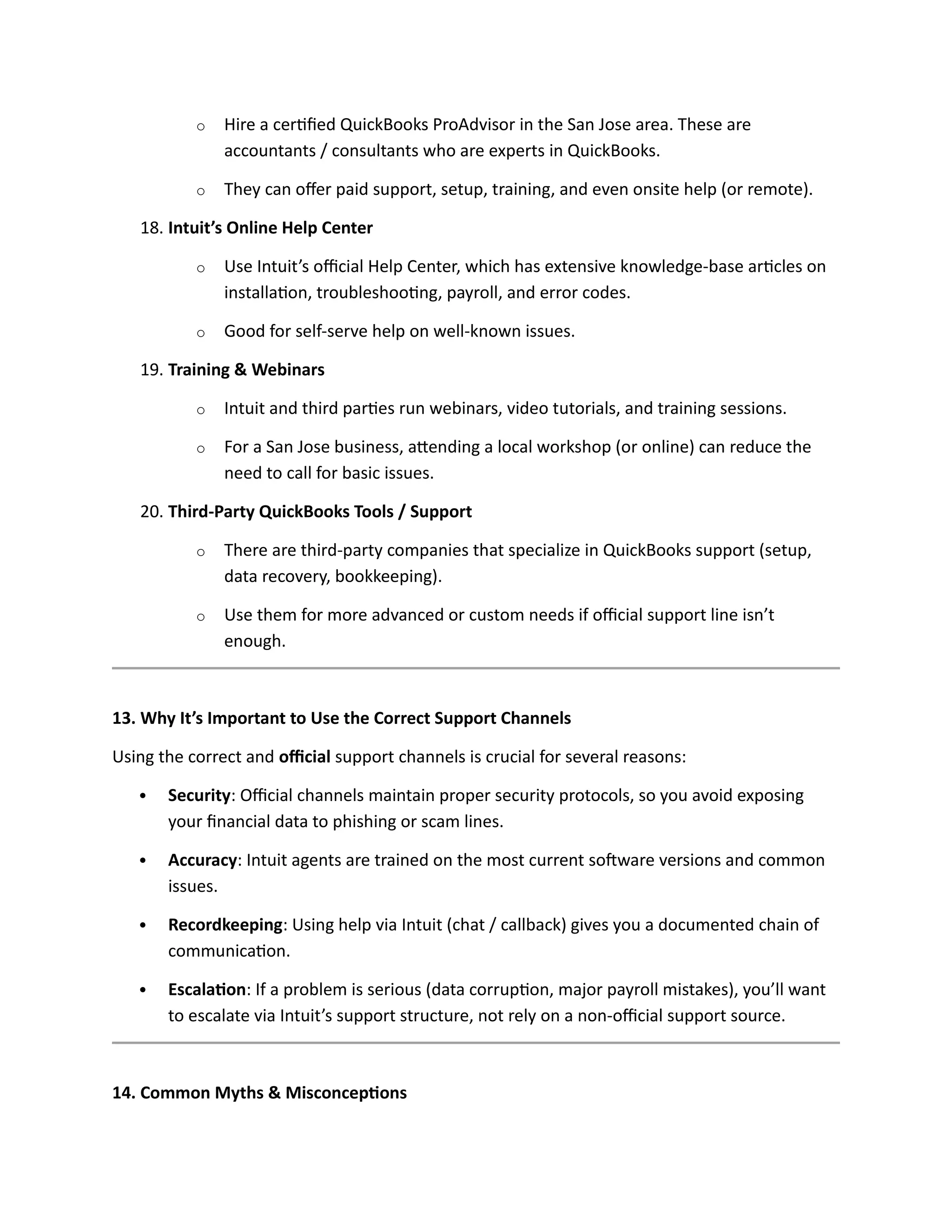 o Hire a certified QuickBooks ProAdvisor in the San Jose area. These are
accountants / consultants who are experts in QuickBooks.
o They can offer paid support, setup, training, and even onsite help (or remote).
18. Intuit’s Online Help Center
o Use Intuit’s official Help Center, which has extensive knowledge-base articles on
installation, troubleshooting, payroll, and error codes.
o Good for self-serve help on well-known issues.
19. Training & Webinars
o Intuit and third parties run webinars, video tutorials, and training sessions.
o For a San Jose business, attending a local workshop (or online) can reduce the
need to call for basic issues.
20. Third-Party QuickBooks Tools / Support
o There are third-party companies that specialize in QuickBooks support (setup,
data recovery, bookkeeping).
o Use them for more advanced or custom needs if official support line isn’t
enough.
13. Why It’s Important to Use the Correct Support Channels
Using the correct and official support channels is crucial for several reasons:
 Security: Official channels maintain proper security protocols, so you avoid exposing
your financial data to phishing or scam lines.
 Accuracy: Intuit agents are trained on the most current software versions and common
issues.
 Recordkeeping: Using help via Intuit (chat / callback) gives you a documented chain of
communication.
 Escalation: If a problem is serious (data corruption, major payroll mistakes), you’ll want
to escalate via Intuit’s support structure, not rely on a non-official support source.
14. Common Myths & Misconceptions
 