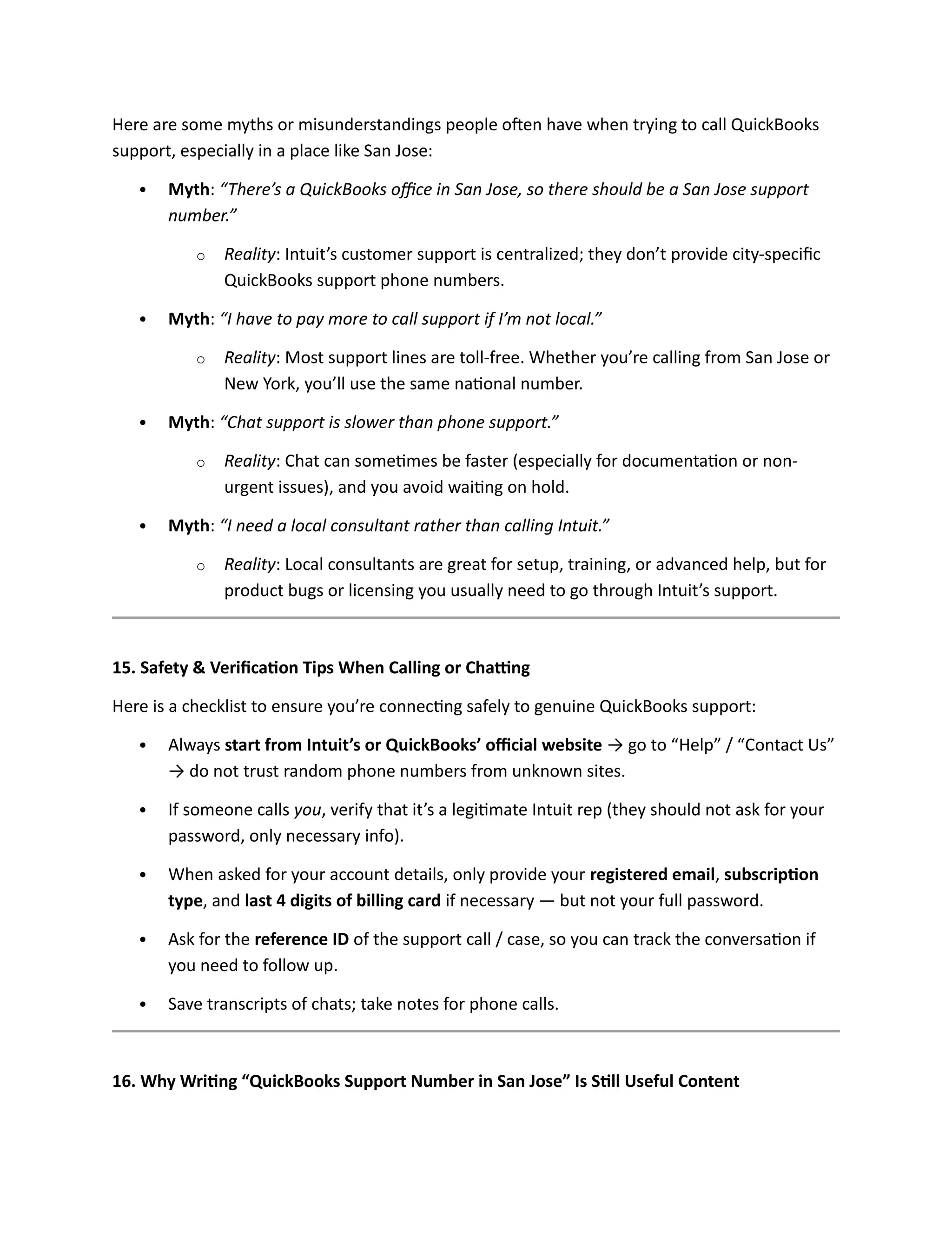 Here are some myths or misunderstandings people often have when trying to call QuickBooks
support, especially in a place like San Jose:
 Myth: “There’s a QuickBooks office in San Jose, so there should be a San Jose support
number.”
o Reality: Intuit’s customer support is centralized; they don’t provide city-specific
QuickBooks support phone numbers.
 Myth: “I have to pay more to call support if I’m not local.”
o Reality: Most support lines are toll-free. Whether you’re calling from San Jose or
New York, you’ll use the same national number.
 Myth: “Chat support is slower than phone support.”
o Reality: Chat can sometimes be faster (especially for documentation or non-
urgent issues), and you avoid waiting on hold.
 Myth: “I need a local consultant rather than calling Intuit.”
o Reality: Local consultants are great for setup, training, or advanced help, but for
product bugs or licensing you usually need to go through Intuit’s support.
15. Safety & Verification Tips When Calling or Chatting
Here is a checklist to ensure you’re connecting safely to genuine QuickBooks support:
 Always start from Intuit’s or QuickBooks’ official website → go to “Help” / “Contact Us”
→ do not trust random phone numbers from unknown sites.
 If someone calls you, verify that it’s a legitimate Intuit rep (they should not ask for your
password, only necessary info).
 When asked for your account details, only provide your registered email, subscription
type, and last 4 digits of billing card if necessary — but not your full password.
 Ask for the reference ID of the support call / case, so you can track the conversation if
you need to follow up.
 Save transcripts of chats; take notes for phone calls.
16. Why Writing “QuickBooks Support Number in San Jose” Is Still Useful Content
 