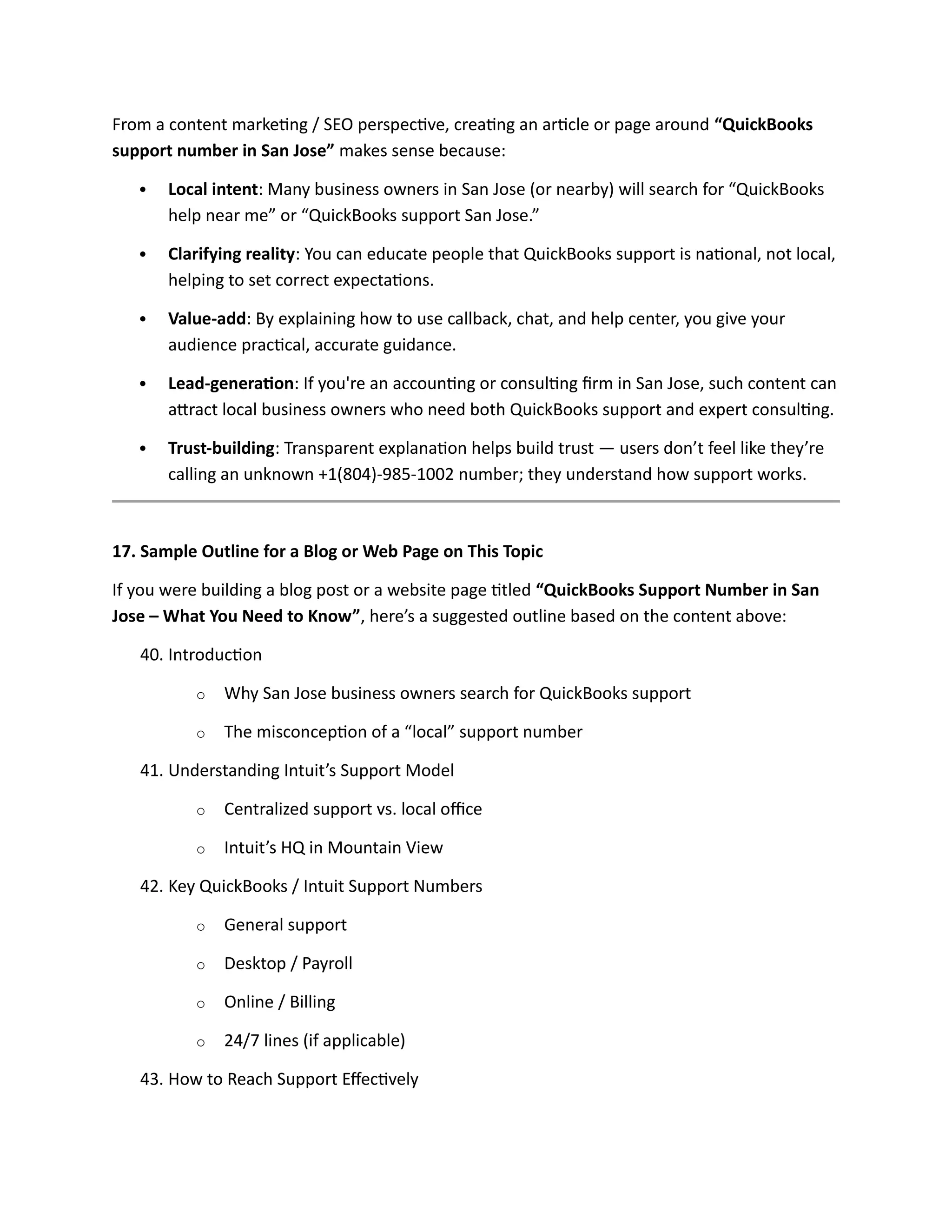 From a content marketing / SEO perspective, creating an article or page around “QuickBooks
support number in San Jose” makes sense because:
 Local intent: Many business owners in San Jose (or nearby) will search for “QuickBooks
help near me” or “QuickBooks support San Jose.”
 Clarifying reality: You can educate people that QuickBooks support is national, not local,
helping to set correct expectations.
 Value-add: By explaining how to use callback, chat, and help center, you give your
audience practical, accurate guidance.
 Lead-generation: If you're an accounting or consulting firm in San Jose, such content can
attract local business owners who need both QuickBooks support and expert consulting.
 Trust-building: Transparent explanation helps build trust — users don’t feel like they’re
calling an unknown +1(804)-985-1002 number; they understand how support works.
17. Sample Outline for a Blog or Web Page on This Topic
If you were building a blog post or a website page titled “QuickBooks Support Number in San
Jose – What You Need to Know”, here’s a suggested outline based on the content above:
40. Introduction
o Why San Jose business owners search for QuickBooks support
o The misconception of a “local” support number
41. Understanding Intuit’s Support Model
o Centralized support vs. local office
o Intuit’s HQ in Mountain View
42. Key QuickBooks / Intuit Support Numbers
o General support
o Desktop / Payroll
o Online / Billing
o 24/7 lines (if applicable)
43. How to Reach Support Effectively
 