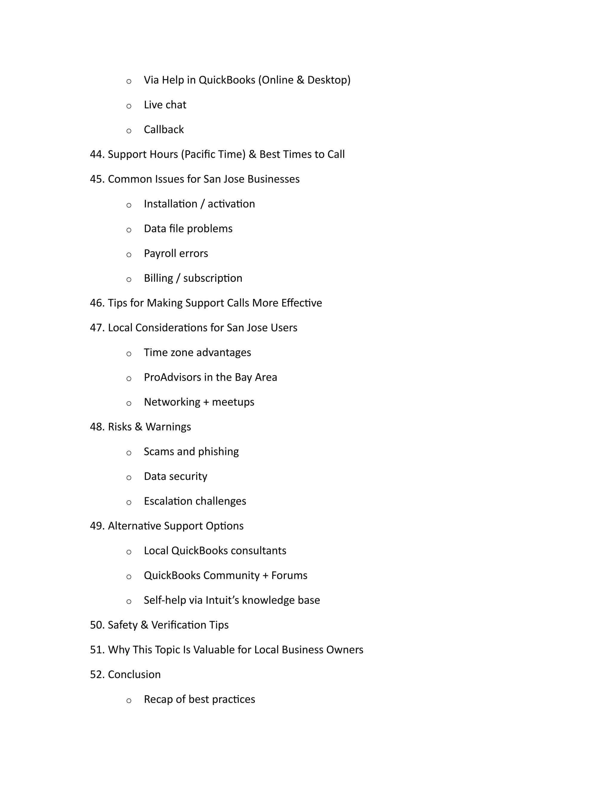 o Via Help in QuickBooks (Online & Desktop)
o Live chat
o Callback
44. Support Hours (Pacific Time) & Best Times to Call
45. Common Issues for San Jose Businesses
o Installation / activation
o Data file problems
o Payroll errors
o Billing / subscription
46. Tips for Making Support Calls More Effective
47. Local Considerations for San Jose Users
o Time zone advantages
o ProAdvisors in the Bay Area
o Networking + meetups
48. Risks & Warnings
o Scams and phishing
o Data security
o Escalation challenges
49. Alternative Support Options
o Local QuickBooks consultants
o QuickBooks Community + Forums
o Self-help via Intuit’s knowledge base
50. Safety & Verification Tips
51. Why This Topic Is Valuable for Local Business Owners
52. Conclusion
o Recap of best practices
 