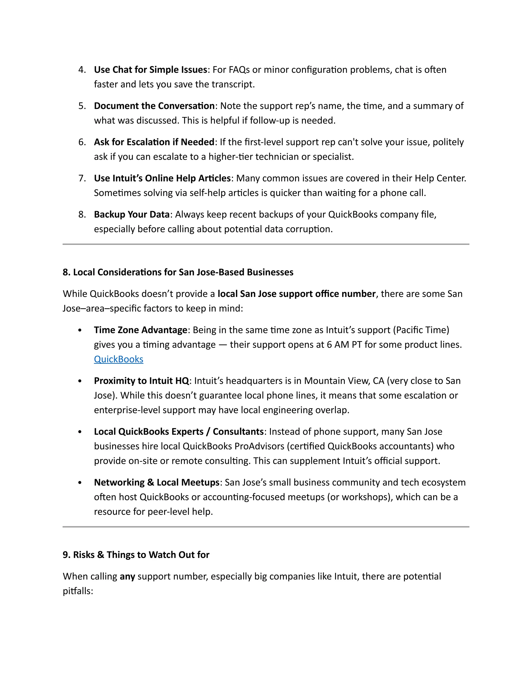 4. Use Chat for Simple Issues: For FAQs or minor configuration problems, chat is often
faster and lets you save the transcript.
5. Document the Conversation: Note the support rep’s name, the time, and a summary of
what was discussed. This is helpful if follow-up is needed.
6. Ask for Escalation if Needed: If the first-level support rep can't solve your issue, politely
ask if you can escalate to a higher-tier technician or specialist.
7. Use Intuit’s Online Help Articles: Many common issues are covered in their Help Center.
Sometimes solving via self-help articles is quicker than waiting for a phone call.
8. Backup Your Data: Always keep recent backups of your QuickBooks company file,
especially before calling about potential data corruption.
8. Local Considerations for San Jose-Based Businesses
While QuickBooks doesn’t provide a local San Jose support office number, there are some San
Jose–area–specific factors to keep in mind:
 Time Zone Advantage: Being in the same time zone as Intuit’s support (Pacific Time)
gives you a timing advantage — their support opens at 6 AM PT for some product lines.
QuickBooks
 Proximity to Intuit HQ: Intuit’s headquarters is in Mountain View, CA (very close to San
Jose). While this doesn’t guarantee local phone lines, it means that some escalation or
enterprise-level support may have local engineering overlap.
 Local QuickBooks Experts / Consultants: Instead of phone support, many San Jose
businesses hire local QuickBooks ProAdvisors (certified QuickBooks accountants) who
provide on-site or remote consulting. This can supplement Intuit’s official support.
 Networking & Local Meetups: San Jose’s small business community and tech ecosystem
often host QuickBooks or accounting-focused meetups (or workshops), which can be a
resource for peer-level help.
9. Risks & Things to Watch Out for
When calling any support number, especially big companies like Intuit, there are potential
pitfalls:
 