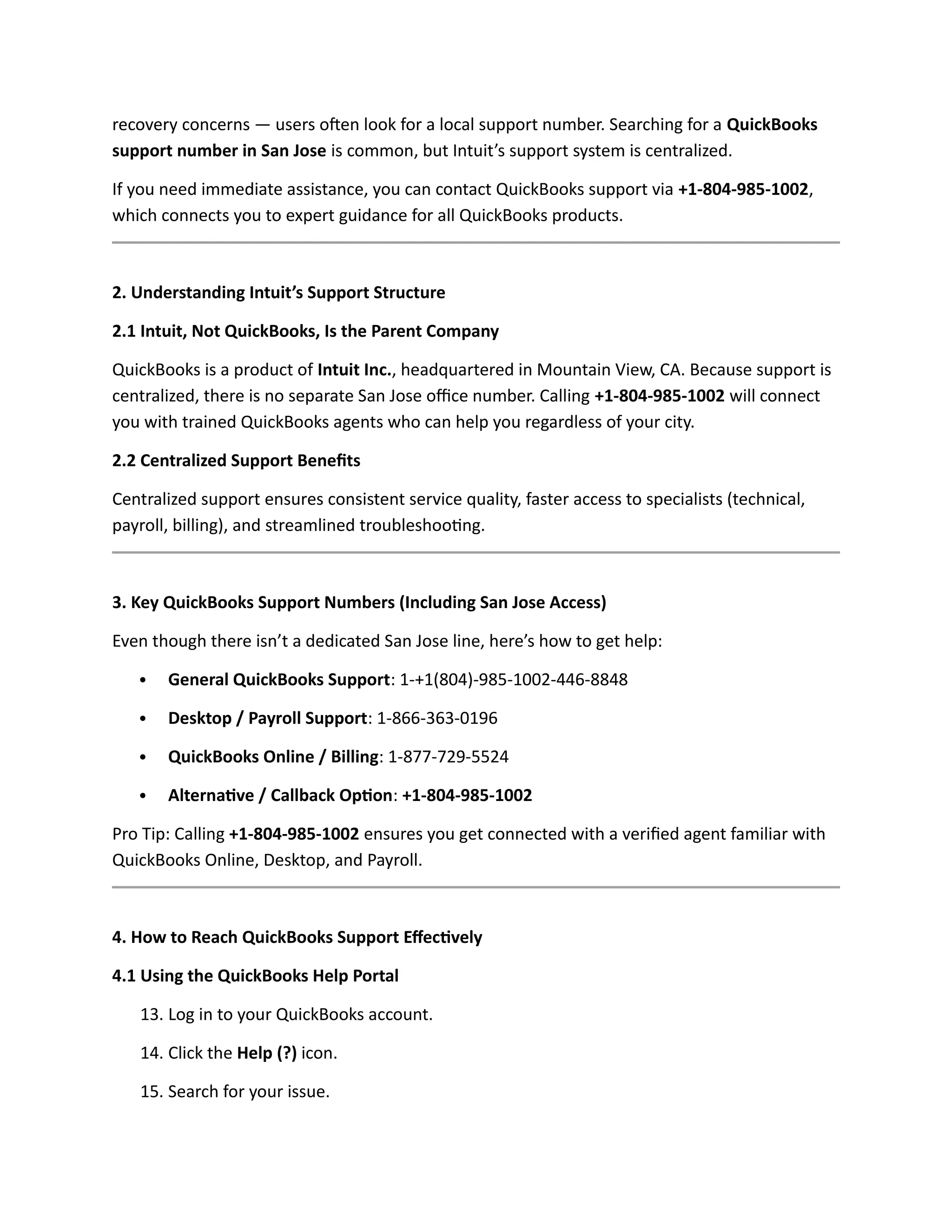 recovery concerns — users often look for a local support number. Searching for a QuickBooks
support number in San Jose is common, but Intuit’s support system is centralized.
If you need immediate assistance, you can contact QuickBooks support via +1-804-985-1002,
which connects you to expert guidance for all QuickBooks products.
2. Understanding Intuit’s Support Structure
2.1 Intuit, Not QuickBooks, Is the Parent Company
QuickBooks is a product of Intuit Inc., headquartered in Mountain View, CA. Because support is
centralized, there is no separate San Jose office number. Calling +1-804-985-1002 will connect
you with trained QuickBooks agents who can help you regardless of your city.
2.2 Centralized Support Benefits
Centralized support ensures consistent service quality, faster access to specialists (technical,
payroll, billing), and streamlined troubleshooting.
3. Key QuickBooks Support Numbers (Including San Jose Access)
Even though there isn’t a dedicated San Jose line, here’s how to get help:
 General QuickBooks Support: 1-+1(804)-985-1002-446-8848
 Desktop / Payroll Support: 1-866-363-0196
 QuickBooks Online / Billing: 1-877-729-5524
 Alternative / Callback Option: +1-804-985-1002
Pro Tip: Calling +1-804-985-1002 ensures you get connected with a verified agent familiar with
QuickBooks Online, Desktop, and Payroll.
4. How to Reach QuickBooks Support Effectively
4.1 Using the QuickBooks Help Portal
13. Log in to your QuickBooks account.
14. Click the Help (?) icon.
15. Search for your issue.
 