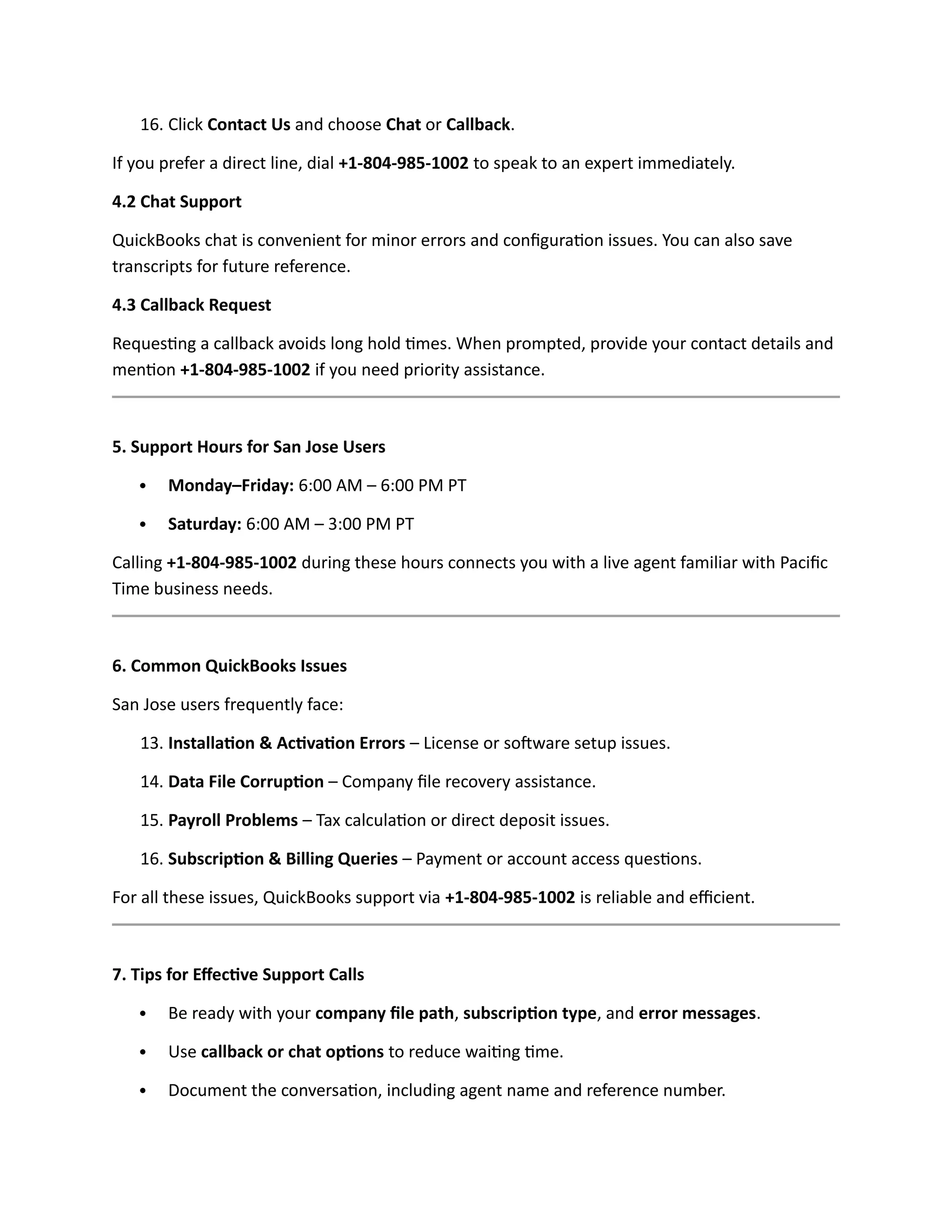 16. Click Contact Us and choose Chat or Callback.
If you prefer a direct line, dial +1-804-985-1002 to speak to an expert immediately.
4.2 Chat Support
QuickBooks chat is convenient for minor errors and configuration issues. You can also save
transcripts for future reference.
4.3 Callback Request
Requesting a callback avoids long hold times. When prompted, provide your contact details and
mention +1-804-985-1002 if you need priority assistance.
5. Support Hours for San Jose Users
 Monday–Friday: 6:00 AM – 6:00 PM PT
 Saturday: 6:00 AM – 3:00 PM PT
Calling +1-804-985-1002 during these hours connects you with a live agent familiar with Pacific
Time business needs.
6. Common QuickBooks Issues
San Jose users frequently face:
13. Installation & Activation Errors – License or software setup issues.
14. Data File Corruption – Company file recovery assistance.
15. Payroll Problems – Tax calculation or direct deposit issues.
16. Subscription & Billing Queries – Payment or account access questions.
For all these issues, QuickBooks support via +1-804-985-1002 is reliable and efficient.
7. Tips for Effective Support Calls
 Be ready with your company file path, subscription type, and error messages.
 Use callback or chat options to reduce waiting time.
 Document the conversation, including agent name and reference number.
 