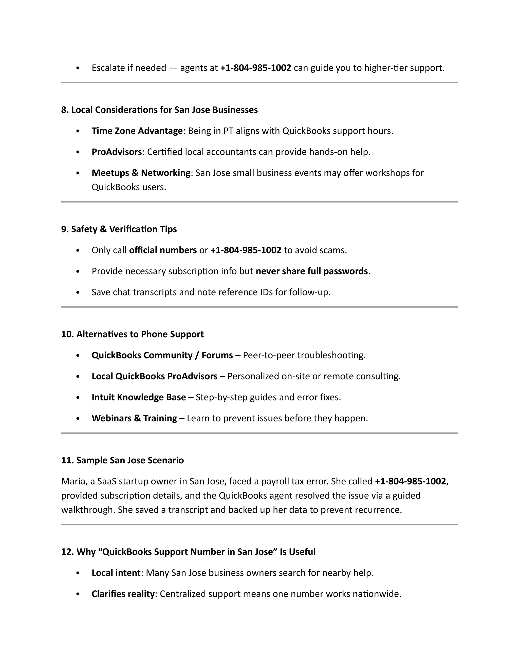  Escalate if needed — agents at +1-804-985-1002 can guide you to higher-tier support.
8. Local Considerations for San Jose Businesses
 Time Zone Advantage: Being in PT aligns with QuickBooks support hours.
 ProAdvisors: Certified local accountants can provide hands-on help.
 Meetups & Networking: San Jose small business events may offer workshops for
QuickBooks users.
9. Safety & Verification Tips
 Only call official numbers or +1-804-985-1002 to avoid scams.
 Provide necessary subscription info but never share full passwords.
 Save chat transcripts and note reference IDs for follow-up.
10. Alternatives to Phone Support
 QuickBooks Community / Forums – Peer-to-peer troubleshooting.
 Local QuickBooks ProAdvisors – Personalized on-site or remote consulting.
 Intuit Knowledge Base – Step-by-step guides and error fixes.
 Webinars & Training – Learn to prevent issues before they happen.
11. Sample San Jose Scenario
Maria, a SaaS startup owner in San Jose, faced a payroll tax error. She called +1-804-985-1002,
provided subscription details, and the QuickBooks agent resolved the issue via a guided
walkthrough. She saved a transcript and backed up her data to prevent recurrence.
12. Why “QuickBooks Support Number in San Jose” Is Useful
 Local intent: Many San Jose business owners search for nearby help.
 Clarifies reality: Centralized support means one number works nationwide.
 