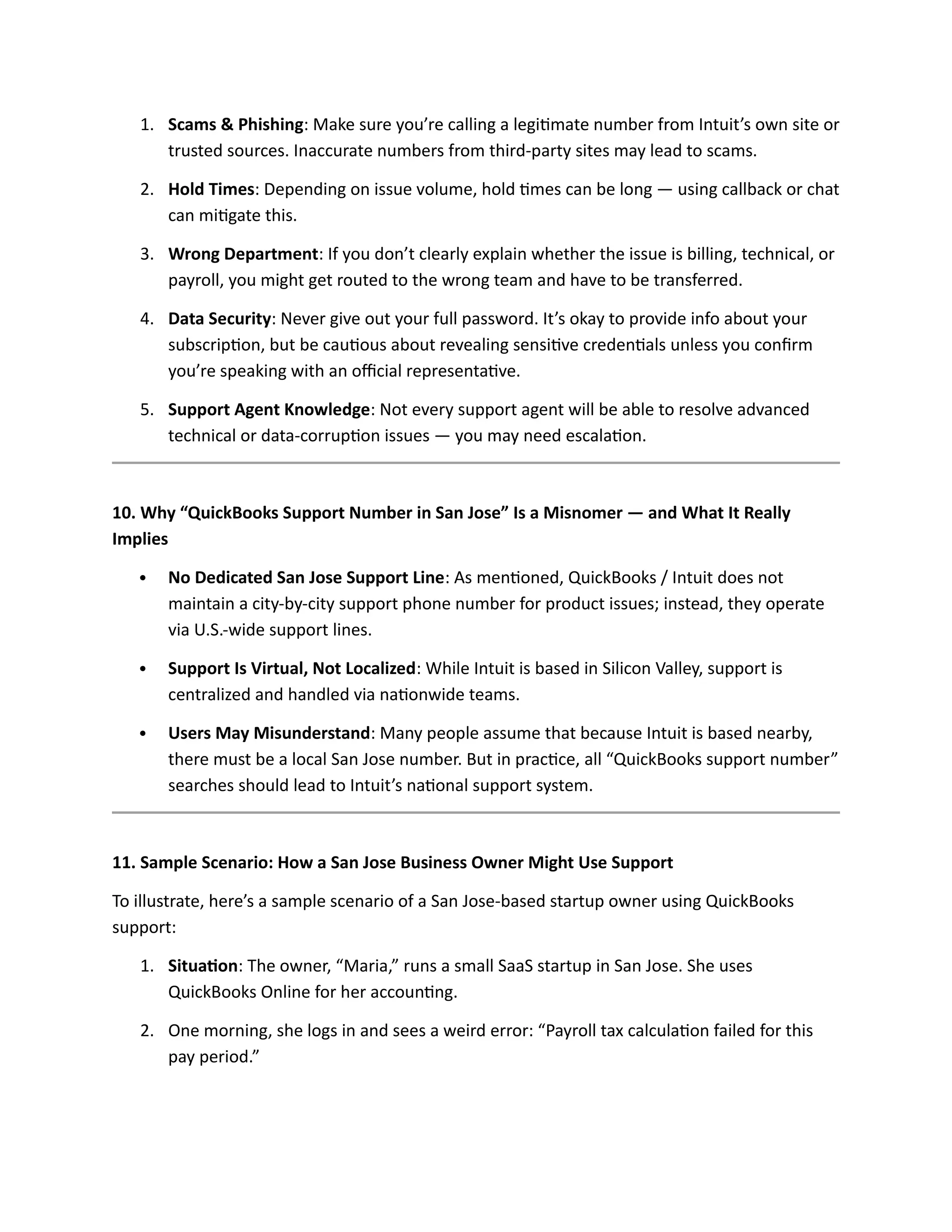 1. Scams & Phishing: Make sure you’re calling a legitimate number from Intuit’s own site or
trusted sources. Inaccurate numbers from third-party sites may lead to scams.
2. Hold Times: Depending on issue volume, hold times can be long — using callback or chat
can mitigate this.
3. Wrong Department: If you don’t clearly explain whether the issue is billing, technical, or
payroll, you might get routed to the wrong team and have to be transferred.
4. Data Security: Never give out your full password. It’s okay to provide info about your
subscription, but be cautious about revealing sensitive credentials unless you confirm
you’re speaking with an official representative.
5. Support Agent Knowledge: Not every support agent will be able to resolve advanced
technical or data-corruption issues — you may need escalation.
10. Why “QuickBooks Support Number in San Jose” Is a Misnomer — and What It Really
Implies
 No Dedicated San Jose Support Line: As mentioned, QuickBooks / Intuit does not
maintain a city-by-city support phone number for product issues; instead, they operate
via U.S.-wide support lines.
 Support Is Virtual, Not Localized: While Intuit is based in Silicon Valley, support is
centralized and handled via nationwide teams.
 Users May Misunderstand: Many people assume that because Intuit is based nearby,
there must be a local San Jose number. But in practice, all “QuickBooks support number”
searches should lead to Intuit’s national support system.
11. Sample Scenario: How a San Jose Business Owner Might Use Support
To illustrate, here’s a sample scenario of a San Jose-based startup owner using QuickBooks
support:
1. Situation: The owner, “Maria,” runs a small SaaS startup in San Jose. She uses
QuickBooks Online for her accounting.
2. One morning, she logs in and sees a weird error: “Payroll tax calculation failed for this
pay period.”
 