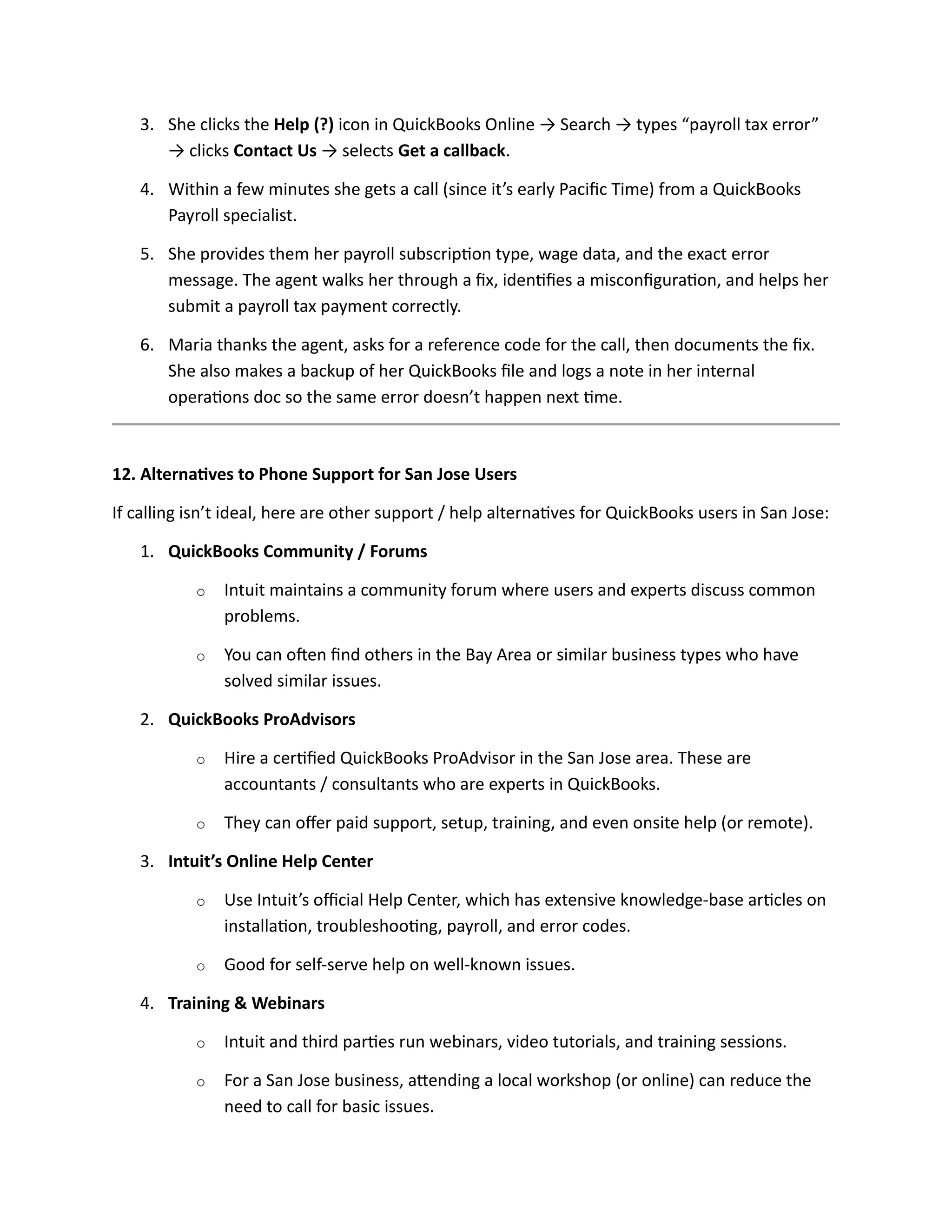 3. She clicks the Help (?) icon in QuickBooks Online → Search → types “payroll tax error”
→ clicks Contact Us → selects Get a callback.
4. Within a few minutes she gets a call (since it’s early Pacific Time) from a QuickBooks
Payroll specialist.
5. She provides them her payroll subscription type, wage data, and the exact error
message. The agent walks her through a fix, identifies a misconfiguration, and helps her
submit a payroll tax payment correctly.
6. Maria thanks the agent, asks for a reference code for the call, then documents the fix.
She also makes a backup of her QuickBooks file and logs a note in her internal
operations doc so the same error doesn’t happen next time.
12. Alternatives to Phone Support for San Jose Users
If calling isn’t ideal, here are other support / help alternatives for QuickBooks users in San Jose:
1. QuickBooks Community / Forums
o Intuit maintains a community forum where users and experts discuss common
problems.
o You can often find others in the Bay Area or similar business types who have
solved similar issues.
2. QuickBooks ProAdvisors
o Hire a certified QuickBooks ProAdvisor in the San Jose area. These are
accountants / consultants who are experts in QuickBooks.
o They can offer paid support, setup, training, and even onsite help (or remote).
3. Intuit’s Online Help Center
o Use Intuit’s official Help Center, which has extensive knowledge-base articles on
installation, troubleshooting, payroll, and error codes.
o Good for self-serve help on well-known issues.
4. Training & Webinars
o Intuit and third parties run webinars, video tutorials, and training sessions.
o For a San Jose business, attending a local workshop (or online) can reduce the
need to call for basic issues.
 