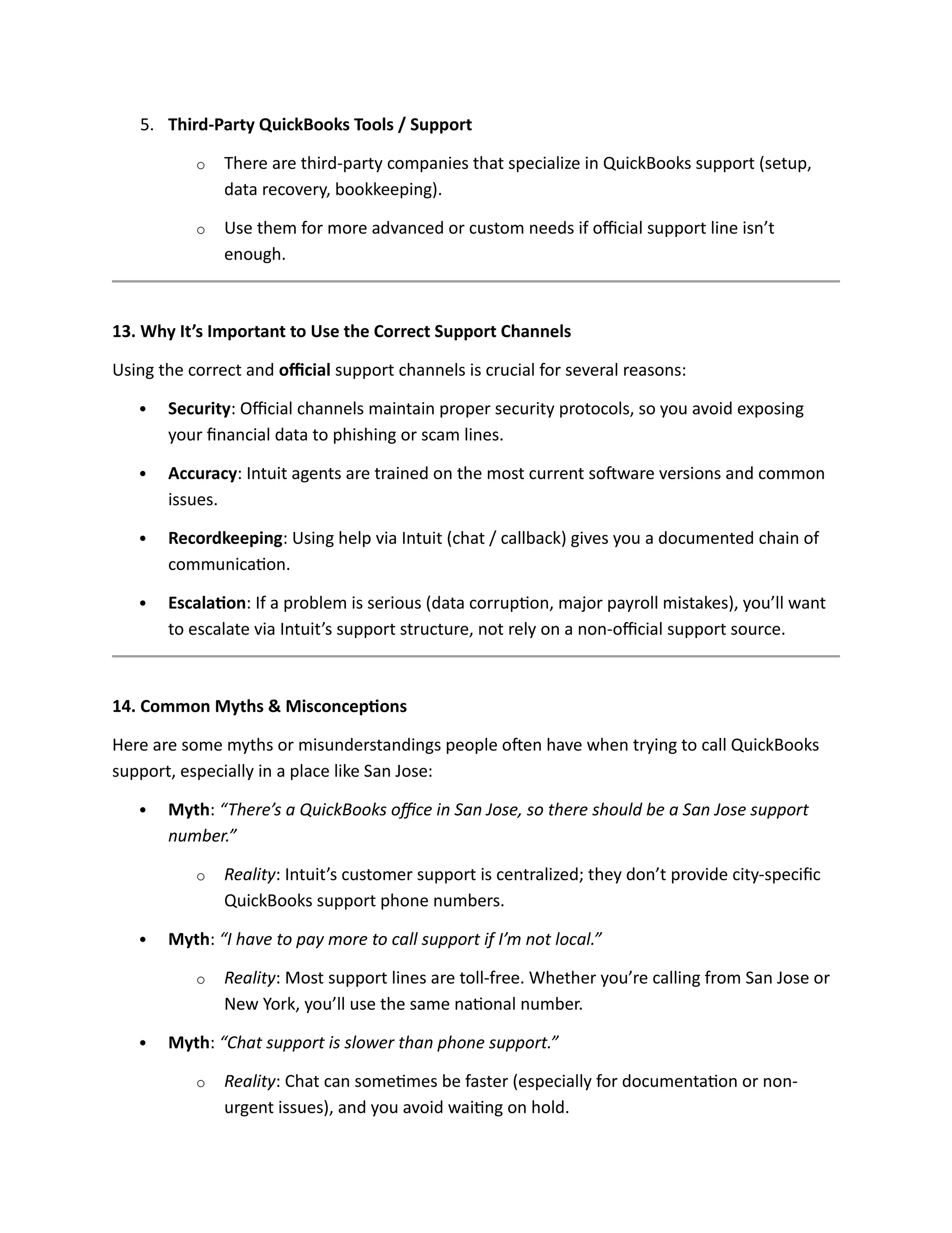 5. Third-Party QuickBooks Tools / Support
o There are third-party companies that specialize in QuickBooks support (setup,
data recovery, bookkeeping).
o Use them for more advanced or custom needs if official support line isn’t
enough.
13. Why It’s Important to Use the Correct Support Channels
Using the correct and official support channels is crucial for several reasons:
 Security: Official channels maintain proper security protocols, so you avoid exposing
your financial data to phishing or scam lines.
 Accuracy: Intuit agents are trained on the most current software versions and common
issues.
 Recordkeeping: Using help via Intuit (chat / callback) gives you a documented chain of
communication.
 Escalation: If a problem is serious (data corruption, major payroll mistakes), you’ll want
to escalate via Intuit’s support structure, not rely on a non-official support source.
14. Common Myths & Misconceptions
Here are some myths or misunderstandings people often have when trying to call QuickBooks
support, especially in a place like San Jose:
 Myth: “There’s a QuickBooks office in San Jose, so there should be a San Jose support
number.”
o Reality: Intuit’s customer support is centralized; they don’t provide city-specific
QuickBooks support phone numbers.
 Myth: “I have to pay more to call support if I’m not local.”
o Reality: Most support lines are toll-free. Whether you’re calling from San Jose or
New York, you’ll use the same national number.
 Myth: “Chat support is slower than phone support.”
o Reality: Chat can sometimes be faster (especially for documentation or non-
urgent issues), and you avoid waiting on hold.
 