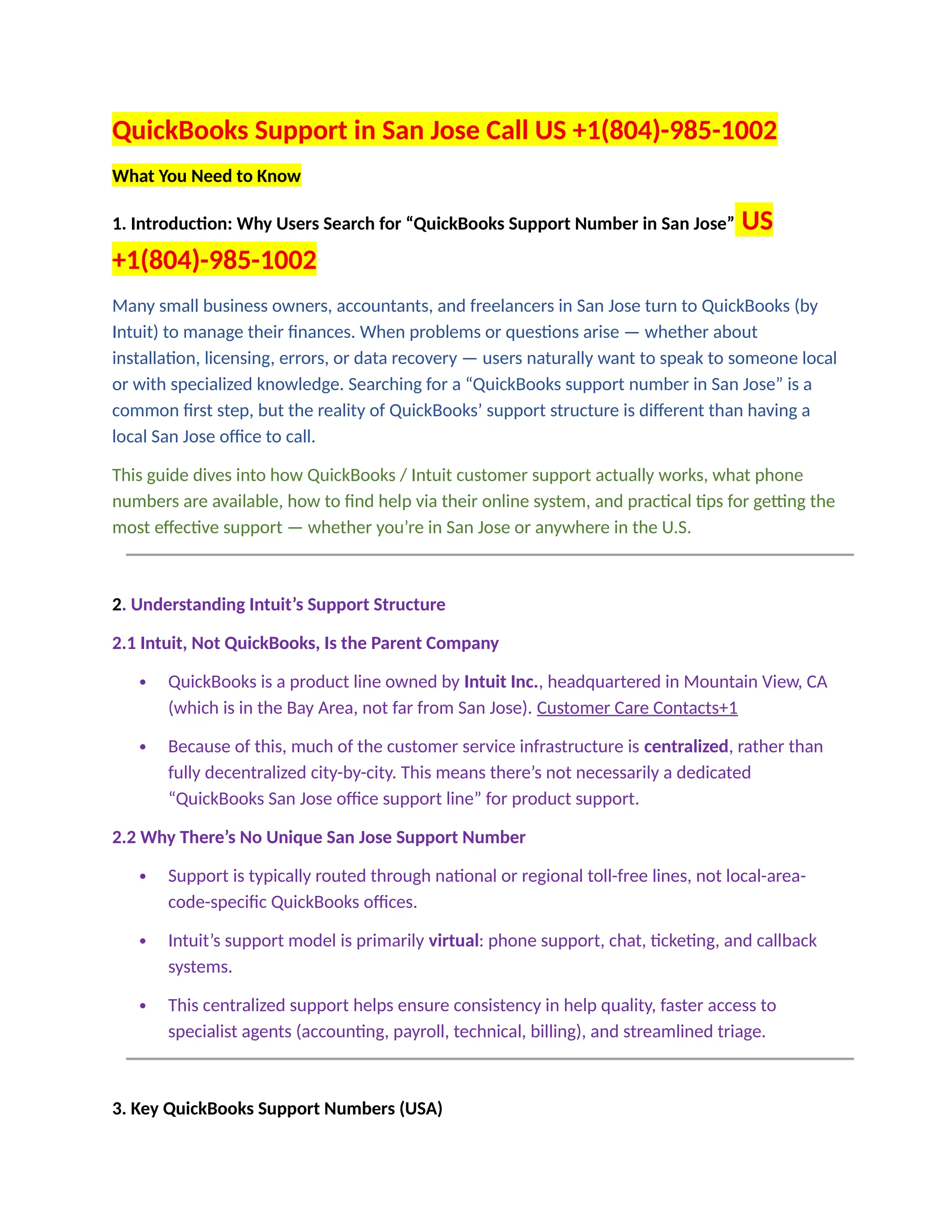 QuickBooks Support in San Jose Call US +1(804)-985-1002
What You Need to Know
1. Introduction: Why Users Search for “QuickBooks Support Number in San Jose” US
+1(804)-985-1002
Many small business owners, accountants, and freelancers in San Jose turn to QuickBooks (by
Intuit) to manage their finances. When problems or questions arise — whether about
installation, licensing, errors, or data recovery — users naturally want to speak to someone local
or with specialized knowledge. Searching for a “QuickBooks support number in San Jose” is a
common first step, but the reality of QuickBooks’ support structure is different than having a
local San Jose office to call.
This guide dives into how QuickBooks / Intuit customer support actually works, what phone
numbers are available, how to find help via their online system, and practical tips for getting the
most effective support — whether you’re in San Jose or anywhere in the U.S.
2. Understanding Intuit’s Support Structure
2.1 Intuit, Not QuickBooks, Is the Parent Company
 QuickBooks is a product line owned by Intuit Inc., headquartered in Mountain View, CA
(which is in the Bay Area, not far from San Jose). Customer Care Contacts+1
 Because of this, much of the customer service infrastructure is centralized, rather than
fully decentralized city-by-city. This means there’s not necessarily a dedicated
“QuickBooks San Jose office support line” for product support.
2.2 Why There’s No Unique San Jose Support Number
 Support is typically routed through national or regional toll-free lines, not local-area-
code-specific QuickBooks offices.
 Intuit’s support model is primarily virtual: phone support, chat, ticketing, and callback
systems.
 This centralized support helps ensure consistency in help quality, faster access to
specialist agents (accounting, payroll, technical, billing), and streamlined triage.
3. Key QuickBooks Support Numbers (USA)
 