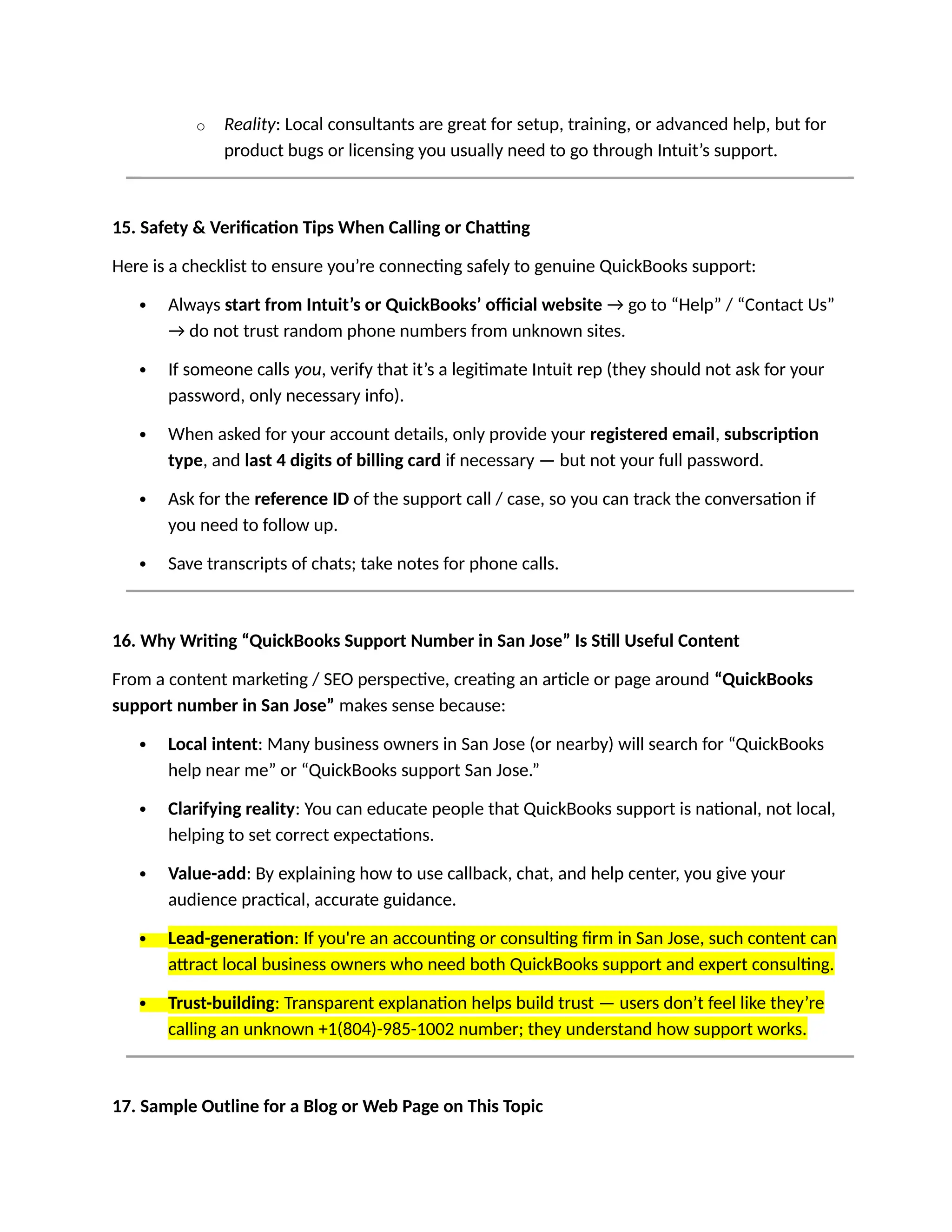 o Reality: Local consultants are great for setup, training, or advanced help, but for
product bugs or licensing you usually need to go through Intuit’s support.
15. Safety & Verification Tips When Calling or Chatting
Here is a checklist to ensure you’re connecting safely to genuine QuickBooks support:
 Always start from Intuit’s or QuickBooks’ official website → go to “Help” / “Contact Us”
→ do not trust random phone numbers from unknown sites.
 If someone calls you, verify that it’s a legitimate Intuit rep (they should not ask for your
password, only necessary info).
 When asked for your account details, only provide your registered email, subscription
type, and last 4 digits of billing card if necessary — but not your full password.
 Ask for the reference ID of the support call / case, so you can track the conversation if
you need to follow up.
 Save transcripts of chats; take notes for phone calls.
16. Why Writing “QuickBooks Support Number in San Jose” Is Still Useful Content
From a content marketing / SEO perspective, creating an article or page around “QuickBooks
support number in San Jose” makes sense because:
 Local intent: Many business owners in San Jose (or nearby) will search for “QuickBooks
help near me” or “QuickBooks support San Jose.”
 Clarifying reality: You can educate people that QuickBooks support is national, not local,
helping to set correct expectations.
 Value-add: By explaining how to use callback, chat, and help center, you give your
audience practical, accurate guidance.
 Lead-generation: If you're an accounting or consulting firm in San Jose, such content can
attract local business owners who need both QuickBooks support and expert consulting.
 Trust-building: Transparent explanation helps build trust — users don’t feel like they’re
calling an unknown +1(804)-985-1002 number; they understand how support works.
17. Sample Outline for a Blog or Web Page on This Topic
 