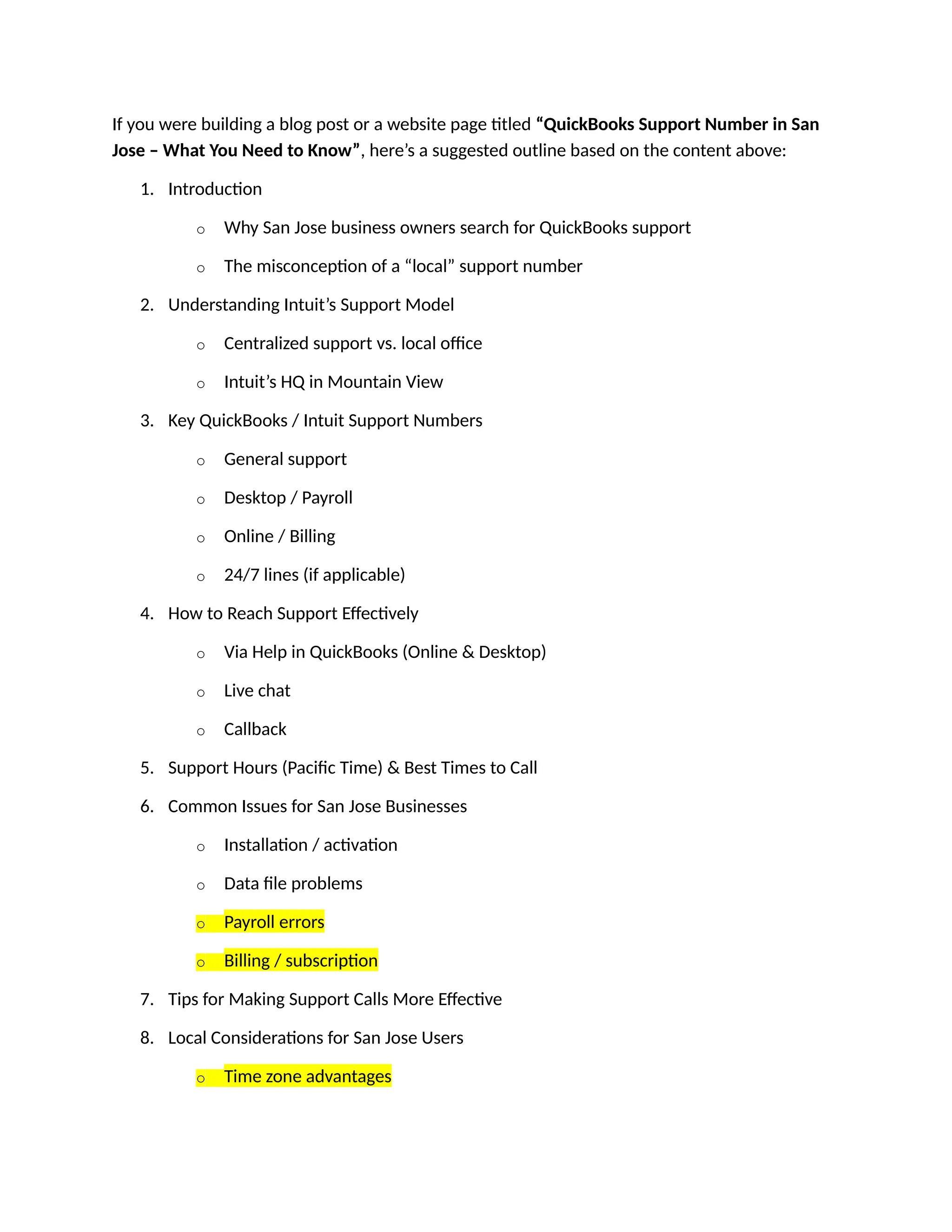 If you were building a blog post or a website page titled “QuickBooks Support Number in San
Jose – What You Need to Know”, here’s a suggested outline based on the content above:
1. Introduction
o Why San Jose business owners search for QuickBooks support
o The misconception of a “local” support number
2. Understanding Intuit’s Support Model
o Centralized support vs. local office
o Intuit’s HQ in Mountain View
3. Key QuickBooks / Intuit Support Numbers
o General support
o Desktop / Payroll
o Online / Billing
o 24/7 lines (if applicable)
4. How to Reach Support Effectively
o Via Help in QuickBooks (Online & Desktop)
o Live chat
o Callback
5. Support Hours (Pacific Time) & Best Times to Call
6. Common Issues for San Jose Businesses
o Installation / activation
o Data file problems
o Payroll errors
o Billing / subscription
7. Tips for Making Support Calls More Effective
8. Local Considerations for San Jose Users
o Time zone advantages
 