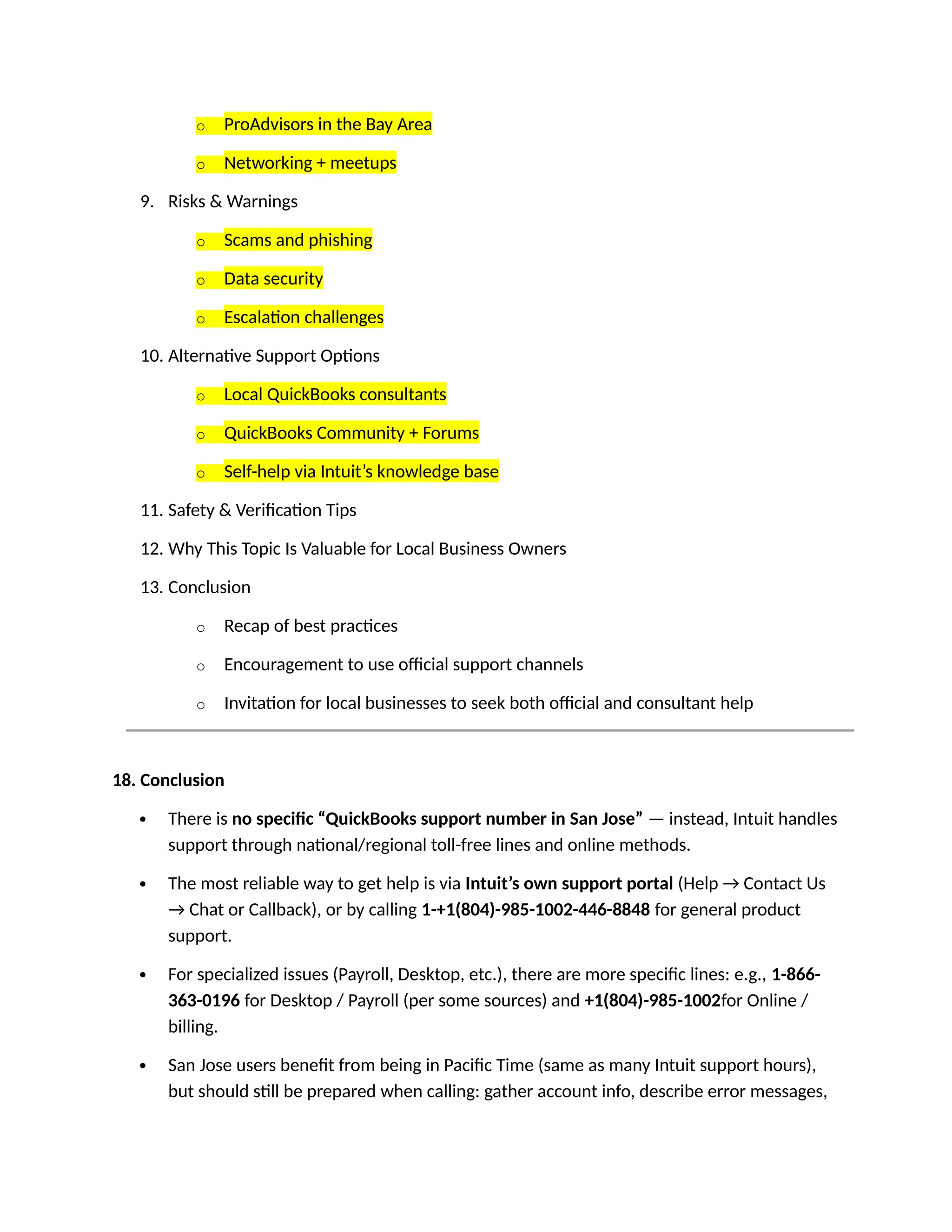 o ProAdvisors in the Bay Area
o Networking + meetups
9. Risks & Warnings
o Scams and phishing
o Data security
o Escalation challenges
10. Alternative Support Options
o Local QuickBooks consultants
o QuickBooks Community + Forums
o Self-help via Intuit’s knowledge base
11. Safety & Verification Tips
12. Why This Topic Is Valuable for Local Business Owners
13. Conclusion
o Recap of best practices
o Encouragement to use official support channels
o Invitation for local businesses to seek both official and consultant help
18. Conclusion
 There is no specific “QuickBooks support number in San Jose” — instead, Intuit handles
support through national/regional toll-free lines and online methods.
 The most reliable way to get help is via Intuit’s own support portal (Help → Contact Us
→ Chat or Callback), or by calling 1-+1(804)-985-1002-446-8848 for general product
support.
 For specialized issues (Payroll, Desktop, etc.), there are more specific lines: e.g., 1-866-
363-0196 for Desktop / Payroll (per some sources) and +1(804)-985-1002for Online /
billing.
 San Jose users benefit from being in Pacific Time (same as many Intuit support hours),
but should still be prepared when calling: gather account info, describe error messages,
 